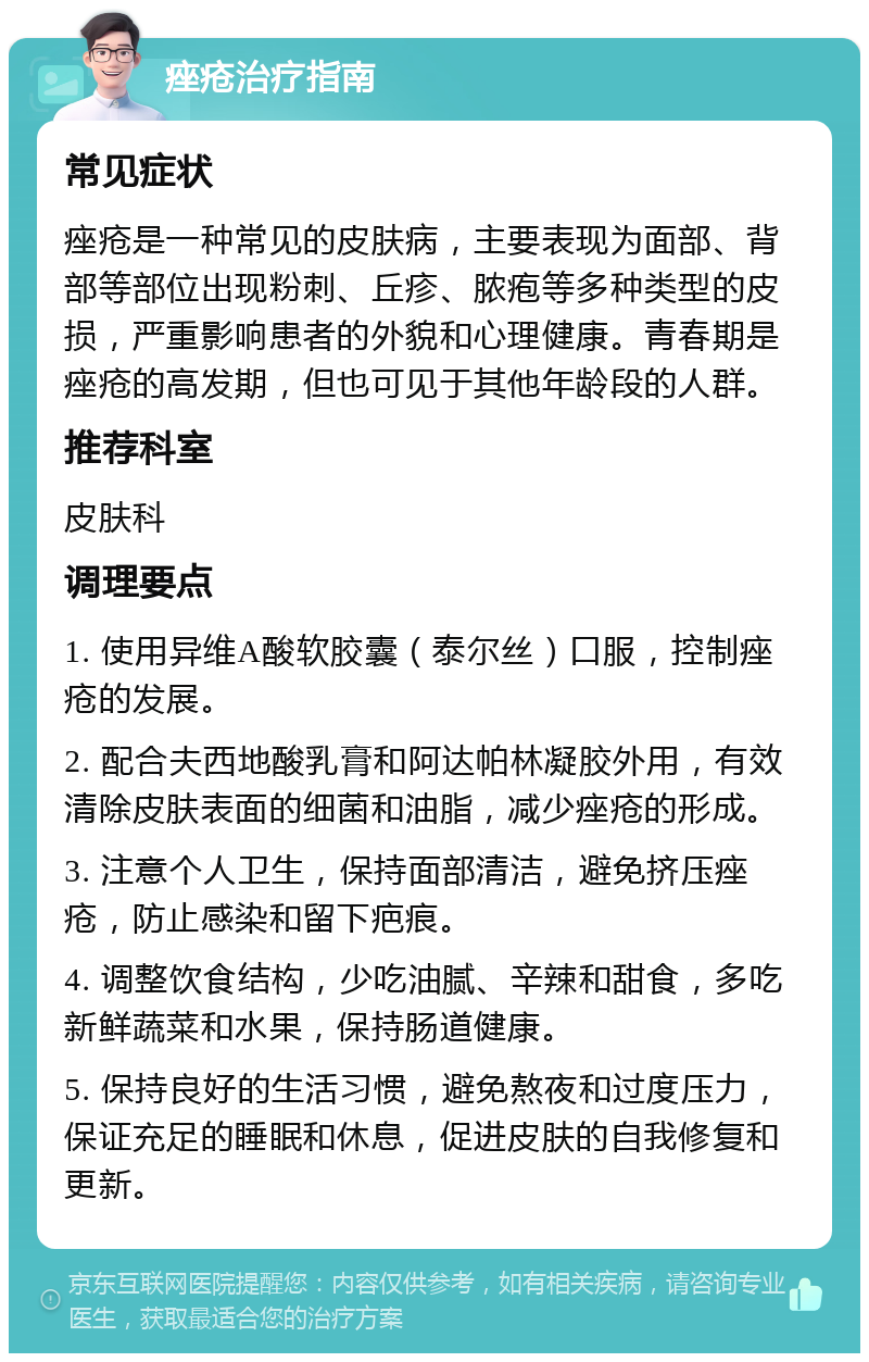 痤疮治疗指南 常见症状 痤疮是一种常见的皮肤病，主要表现为面部、背部等部位出现粉刺、丘疹、脓疱等多种类型的皮损，严重影响患者的外貌和心理健康。青春期是痤疮的高发期，但也可见于其他年龄段的人群。 推荐科室 皮肤科 调理要点 1. 使用异维A酸软胶囊（泰尔丝）口服，控制痤疮的发展。 2. 配合夫西地酸乳膏和阿达帕林凝胶外用，有效清除皮肤表面的细菌和油脂，减少痤疮的形成。 3. 注意个人卫生，保持面部清洁，避免挤压痤疮，防止感染和留下疤痕。 4. 调整饮食结构，少吃油腻、辛辣和甜食，多吃新鲜蔬菜和水果，保持肠道健康。 5. 保持良好的生活习惯，避免熬夜和过度压力，保证充足的睡眠和休息，促进皮肤的自我修复和更新。