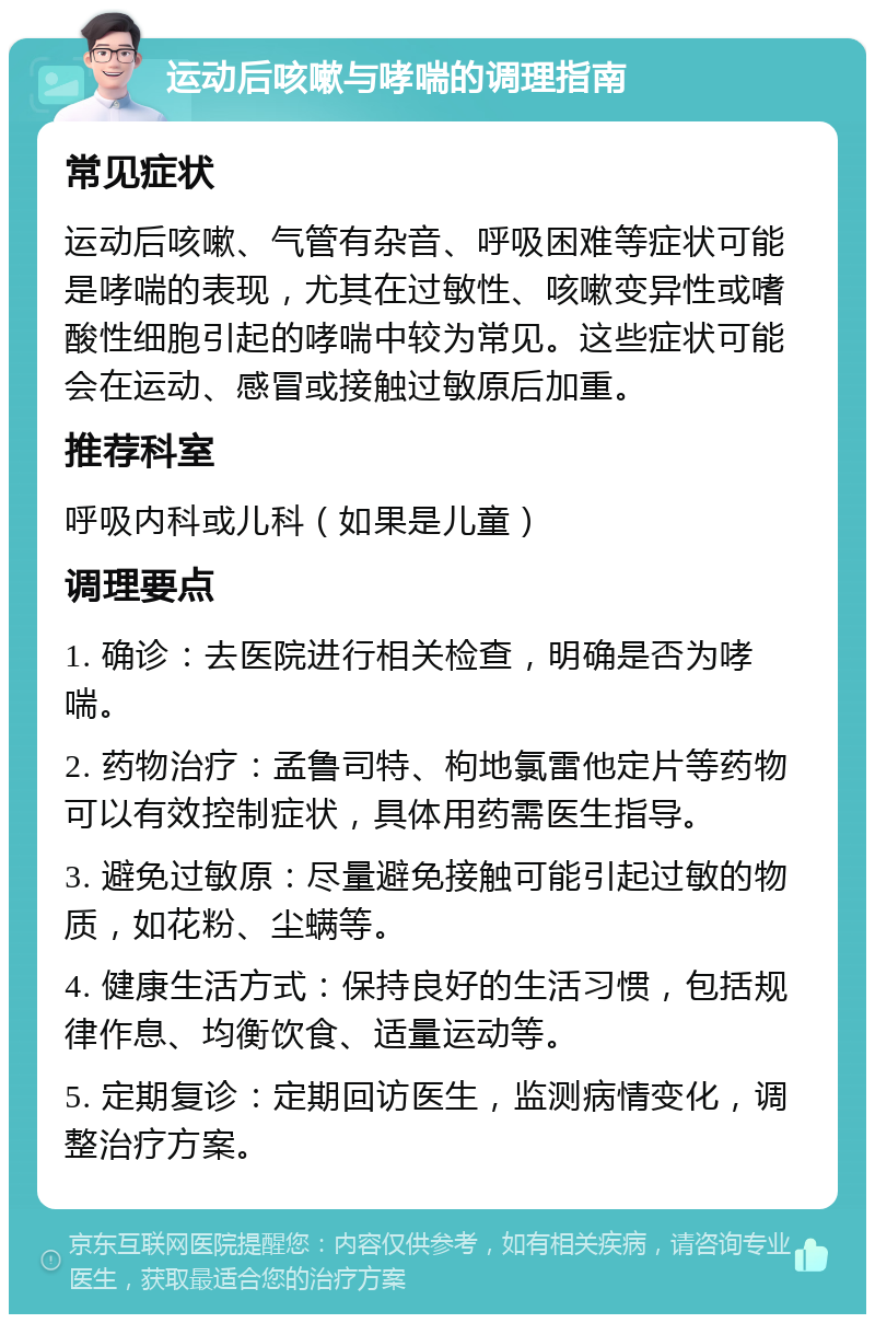 运动后咳嗽与哮喘的调理指南 常见症状 运动后咳嗽、气管有杂音、呼吸困难等症状可能是哮喘的表现，尤其在过敏性、咳嗽变异性或嗜酸性细胞引起的哮喘中较为常见。这些症状可能会在运动、感冒或接触过敏原后加重。 推荐科室 呼吸内科或儿科（如果是儿童） 调理要点 1. 确诊：去医院进行相关检查，明确是否为哮喘。 2. 药物治疗：孟鲁司特、枸地氯雷他定片等药物可以有效控制症状，具体用药需医生指导。 3. 避免过敏原：尽量避免接触可能引起过敏的物质，如花粉、尘螨等。 4. 健康生活方式：保持良好的生活习惯，包括规律作息、均衡饮食、适量运动等。 5. 定期复诊：定期回访医生，监测病情变化，调整治疗方案。