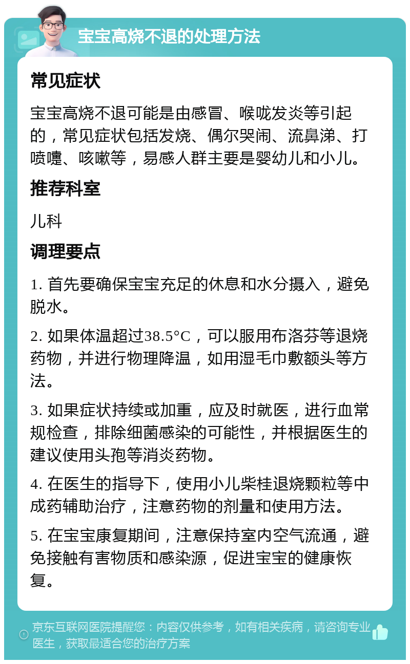 宝宝高烧不退的处理方法 常见症状 宝宝高烧不退可能是由感冒、喉咙发炎等引起的，常见症状包括发烧、偶尔哭闹、流鼻涕、打喷嚏、咳嗽等，易感人群主要是婴幼儿和小儿。 推荐科室 儿科 调理要点 1. 首先要确保宝宝充足的休息和水分摄入，避免脱水。 2. 如果体温超过38.5°C，可以服用布洛芬等退烧药物，并进行物理降温，如用湿毛巾敷额头等方法。 3. 如果症状持续或加重，应及时就医，进行血常规检查，排除细菌感染的可能性，并根据医生的建议使用头孢等消炎药物。 4. 在医生的指导下，使用小儿柴桂退烧颗粒等中成药辅助治疗，注意药物的剂量和使用方法。 5. 在宝宝康复期间，注意保持室内空气流通，避免接触有害物质和感染源，促进宝宝的健康恢复。