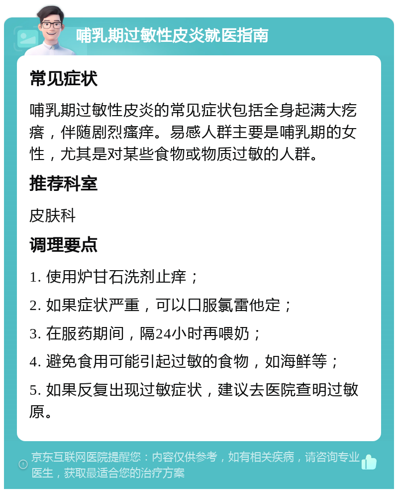 哺乳期过敏性皮炎就医指南 常见症状 哺乳期过敏性皮炎的常见症状包括全身起满大疙瘩，伴随剧烈瘙痒。易感人群主要是哺乳期的女性，尤其是对某些食物或物质过敏的人群。 推荐科室 皮肤科 调理要点 1. 使用炉甘石洗剂止痒； 2. 如果症状严重，可以口服氯雷他定； 3. 在服药期间，隔24小时再喂奶； 4. 避免食用可能引起过敏的食物，如海鲜等； 5. 如果反复出现过敏症状，建议去医院查明过敏原。