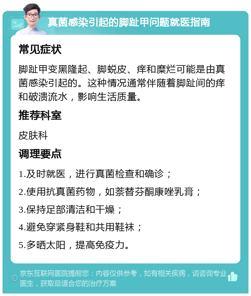 真菌感染引起的脚趾甲问题就医指南 常见症状 脚趾甲变黑隆起、脚蜕皮、痒和糜烂可能是由真菌感染引起的。这种情况通常伴随着脚趾间的痒和破溃流水，影响生活质量。 推荐科室 皮肤科 调理要点 1.及时就医，进行真菌检查和确诊； 2.使用抗真菌药物，如萘替芬酮康唑乳膏； 3.保持足部清洁和干燥； 4.避免穿紧身鞋和共用鞋袜； 5.多晒太阳，提高免疫力。