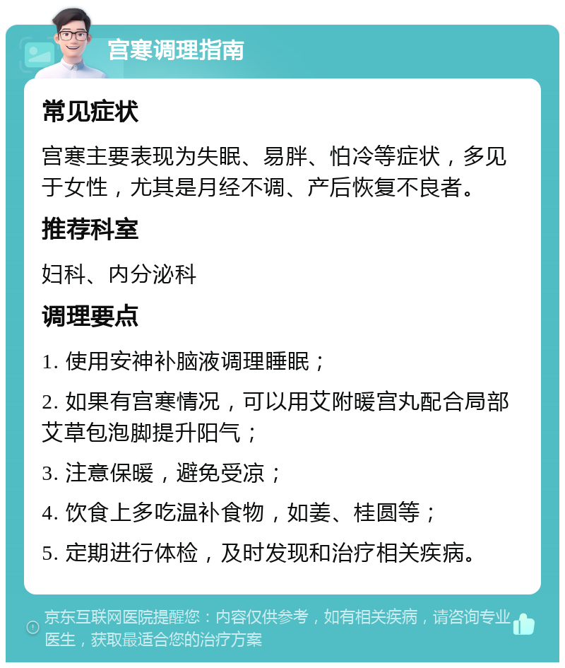 宫寒调理指南 常见症状 宫寒主要表现为失眠、易胖、怕冷等症状，多见于女性，尤其是月经不调、产后恢复不良者。 推荐科室 妇科、内分泌科 调理要点 1. 使用安神补脑液调理睡眠； 2. 如果有宫寒情况，可以用艾附暖宫丸配合局部艾草包泡脚提升阳气； 3. 注意保暖，避免受凉； 4. 饮食上多吃温补食物，如姜、桂圆等； 5. 定期进行体检，及时发现和治疗相关疾病。