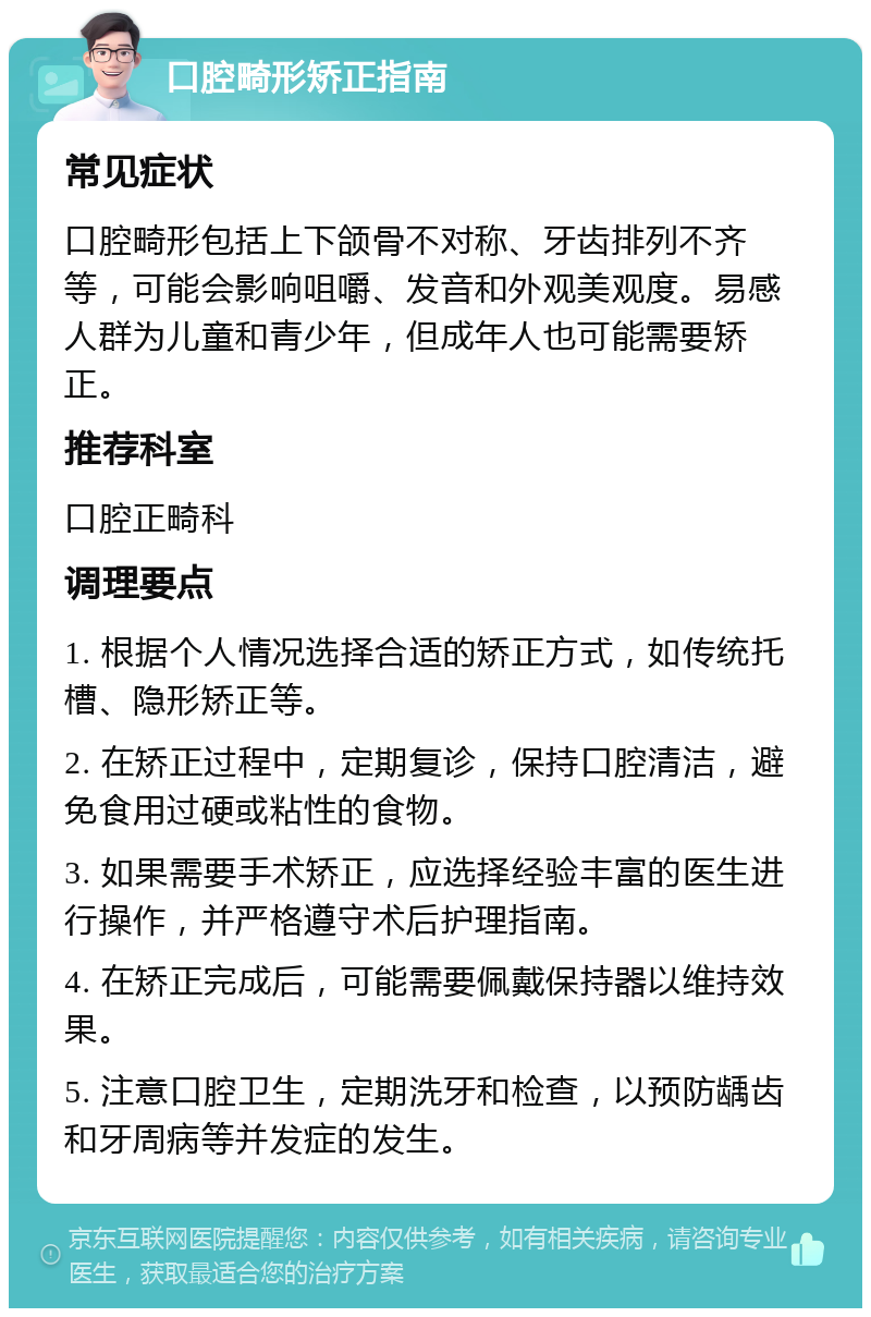 口腔畸形矫正指南 常见症状 口腔畸形包括上下颌骨不对称、牙齿排列不齐等，可能会影响咀嚼、发音和外观美观度。易感人群为儿童和青少年，但成年人也可能需要矫正。 推荐科室 口腔正畸科 调理要点 1. 根据个人情况选择合适的矫正方式，如传统托槽、隐形矫正等。 2. 在矫正过程中，定期复诊，保持口腔清洁，避免食用过硬或粘性的食物。 3. 如果需要手术矫正，应选择经验丰富的医生进行操作，并严格遵守术后护理指南。 4. 在矫正完成后，可能需要佩戴保持器以维持效果。 5. 注意口腔卫生，定期洗牙和检查，以预防龋齿和牙周病等并发症的发生。