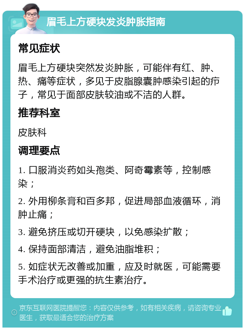 眉毛上方硬块发炎肿胀指南 常见症状 眉毛上方硬块突然发炎肿胀，可能伴有红、肿、热、痛等症状，多见于皮脂腺囊肿感染引起的疖子，常见于面部皮肤较油或不洁的人群。 推荐科室 皮肤科 调理要点 1. 口服消炎药如头孢类、阿奇霉素等，控制感染； 2. 外用柳条膏和百多邦，促进局部血液循环，消肿止痛； 3. 避免挤压或切开硬块，以免感染扩散； 4. 保持面部清洁，避免油脂堆积； 5. 如症状无改善或加重，应及时就医，可能需要手术治疗或更强的抗生素治疗。