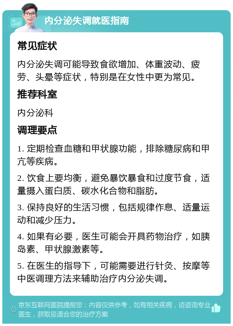 内分泌失调就医指南 常见症状 内分泌失调可能导致食欲增加、体重波动、疲劳、头晕等症状，特别是在女性中更为常见。 推荐科室 内分泌科 调理要点 1. 定期检查血糖和甲状腺功能，排除糖尿病和甲亢等疾病。 2. 饮食上要均衡，避免暴饮暴食和过度节食，适量摄入蛋白质、碳水化合物和脂肪。 3. 保持良好的生活习惯，包括规律作息、适量运动和减少压力。 4. 如果有必要，医生可能会开具药物治疗，如胰岛素、甲状腺激素等。 5. 在医生的指导下，可能需要进行针灸、按摩等中医调理方法来辅助治疗内分泌失调。