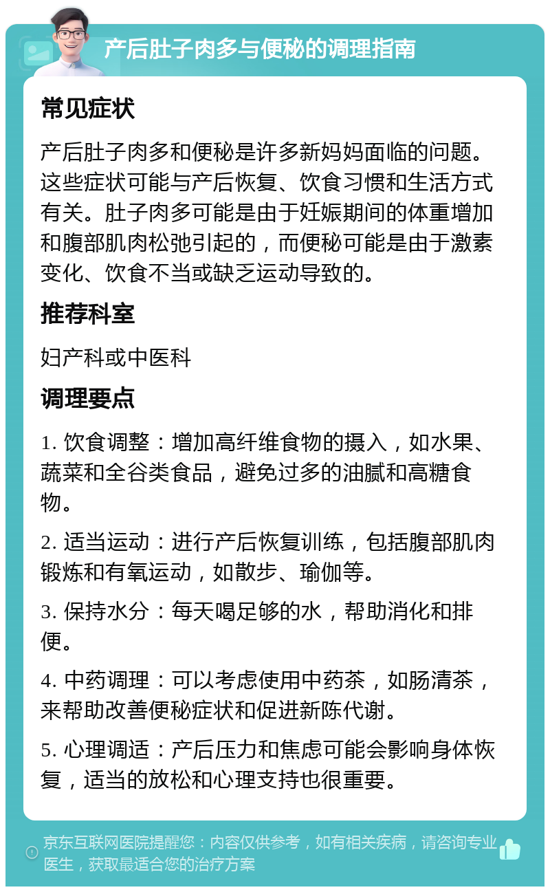 产后肚子肉多与便秘的调理指南 常见症状 产后肚子肉多和便秘是许多新妈妈面临的问题。这些症状可能与产后恢复、饮食习惯和生活方式有关。肚子肉多可能是由于妊娠期间的体重增加和腹部肌肉松弛引起的，而便秘可能是由于激素变化、饮食不当或缺乏运动导致的。 推荐科室 妇产科或中医科 调理要点 1. 饮食调整：增加高纤维食物的摄入，如水果、蔬菜和全谷类食品，避免过多的油腻和高糖食物。 2. 适当运动：进行产后恢复训练，包括腹部肌肉锻炼和有氧运动，如散步、瑜伽等。 3. 保持水分：每天喝足够的水，帮助消化和排便。 4. 中药调理：可以考虑使用中药茶，如肠清茶，来帮助改善便秘症状和促进新陈代谢。 5. 心理调适：产后压力和焦虑可能会影响身体恢复，适当的放松和心理支持也很重要。