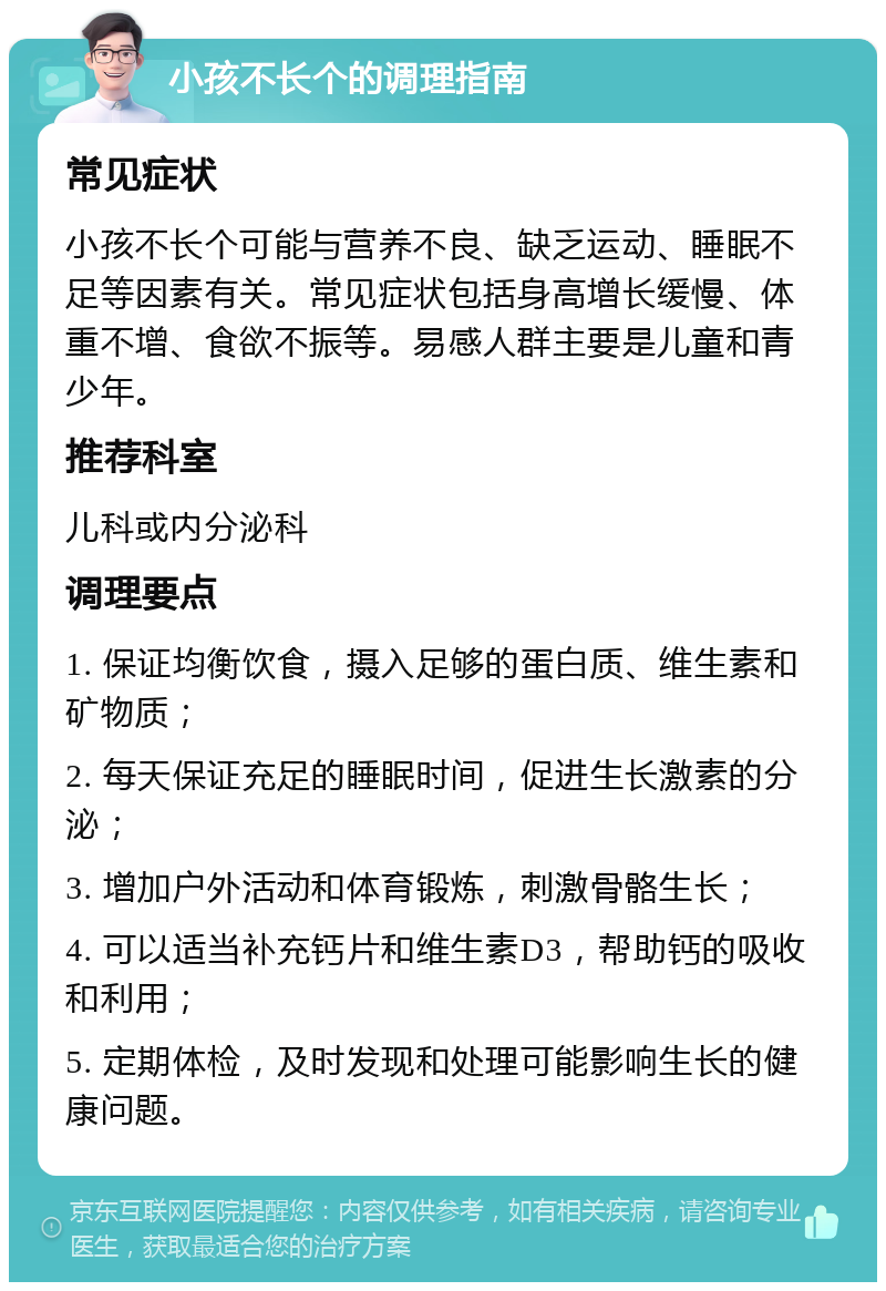 小孩不长个的调理指南 常见症状 小孩不长个可能与营养不良、缺乏运动、睡眠不足等因素有关。常见症状包括身高增长缓慢、体重不增、食欲不振等。易感人群主要是儿童和青少年。 推荐科室 儿科或内分泌科 调理要点 1. 保证均衡饮食，摄入足够的蛋白质、维生素和矿物质； 2. 每天保证充足的睡眠时间，促进生长激素的分泌； 3. 增加户外活动和体育锻炼，刺激骨骼生长； 4. 可以适当补充钙片和维生素D3，帮助钙的吸收和利用； 5. 定期体检，及时发现和处理可能影响生长的健康问题。