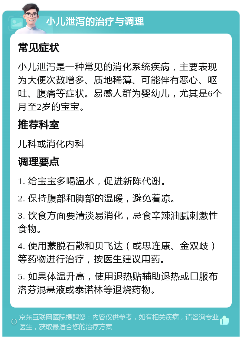 小儿泄泻的治疗与调理 常见症状 小儿泄泻是一种常见的消化系统疾病，主要表现为大便次数增多、质地稀薄、可能伴有恶心、呕吐、腹痛等症状。易感人群为婴幼儿，尤其是6个月至2岁的宝宝。 推荐科室 儿科或消化内科 调理要点 1. 给宝宝多喝温水，促进新陈代谢。 2. 保持腹部和脚部的温暖，避免着凉。 3. 饮食方面要清淡易消化，忌食辛辣油腻刺激性食物。 4. 使用蒙脱石散和贝飞达（或思连康、金双歧）等药物进行治疗，按医生建议用药。 5. 如果体温升高，使用退热贴辅助退热或口服布洛芬混悬液或泰诺林等退烧药物。