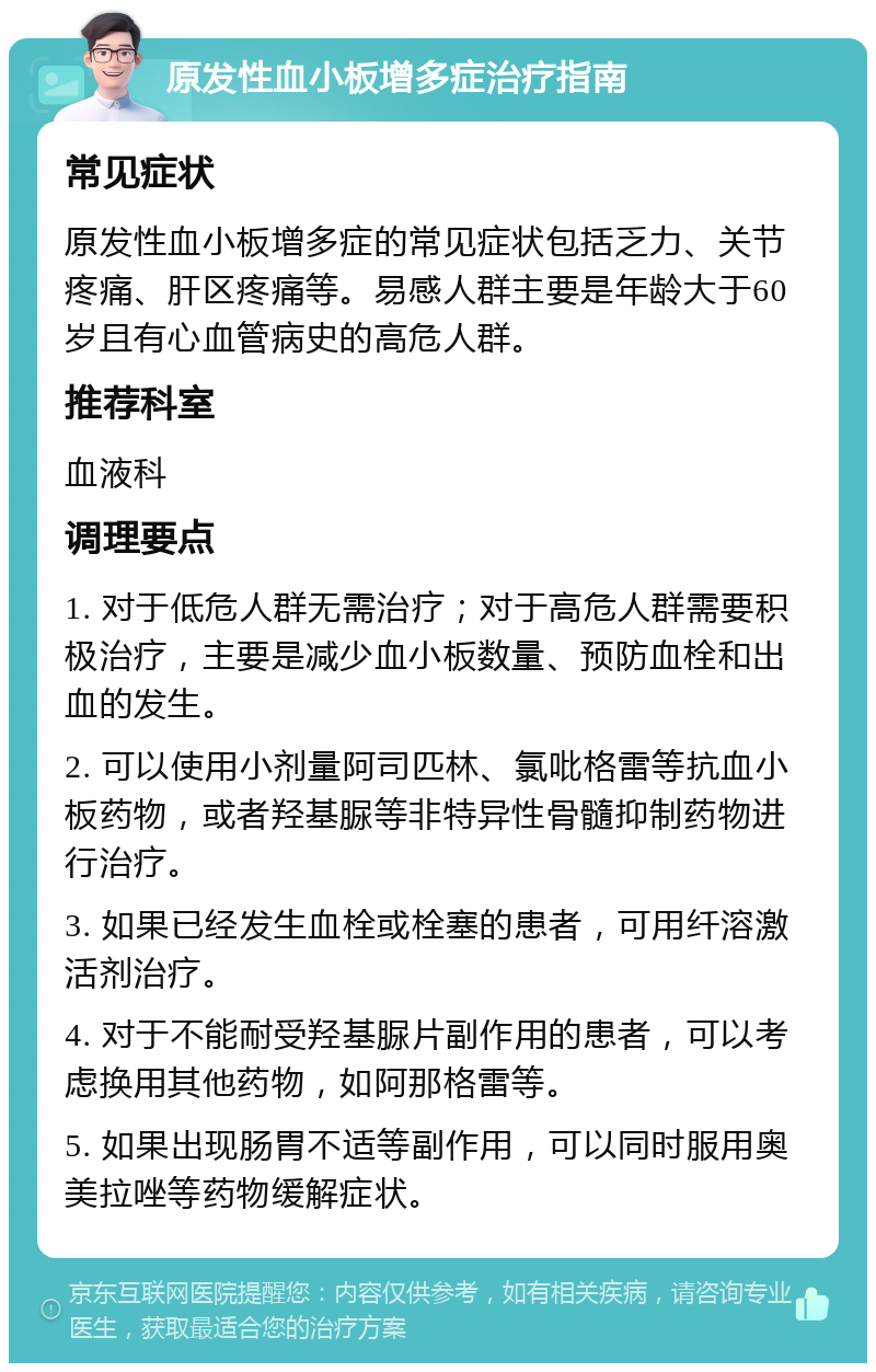 原发性血小板增多症治疗指南 常见症状 原发性血小板增多症的常见症状包括乏力、关节疼痛、肝区疼痛等。易感人群主要是年龄大于60岁且有心血管病史的高危人群。 推荐科室 血液科 调理要点 1. 对于低危人群无需治疗；对于高危人群需要积极治疗，主要是减少血小板数量、预防血栓和出血的发生。 2. 可以使用小剂量阿司匹林、氯吡格雷等抗血小板药物，或者羟基脲等非特异性骨髓抑制药物进行治疗。 3. 如果已经发生血栓或栓塞的患者，可用纤溶激活剂治疗。 4. 对于不能耐受羟基脲片副作用的患者，可以考虑换用其他药物，如阿那格雷等。 5. 如果出现肠胃不适等副作用，可以同时服用奥美拉唑等药物缓解症状。