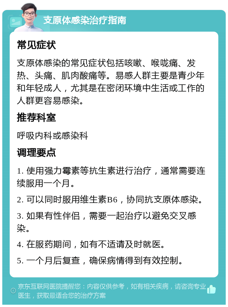 支原体感染治疗指南 常见症状 支原体感染的常见症状包括咳嗽、喉咙痛、发热、头痛、肌肉酸痛等。易感人群主要是青少年和年轻成人，尤其是在密闭环境中生活或工作的人群更容易感染。 推荐科室 呼吸内科或感染科 调理要点 1. 使用强力霉素等抗生素进行治疗，通常需要连续服用一个月。 2. 可以同时服用维生素B6，协同抗支原体感染。 3. 如果有性伴侣，需要一起治疗以避免交叉感染。 4. 在服药期间，如有不适请及时就医。 5. 一个月后复查，确保病情得到有效控制。