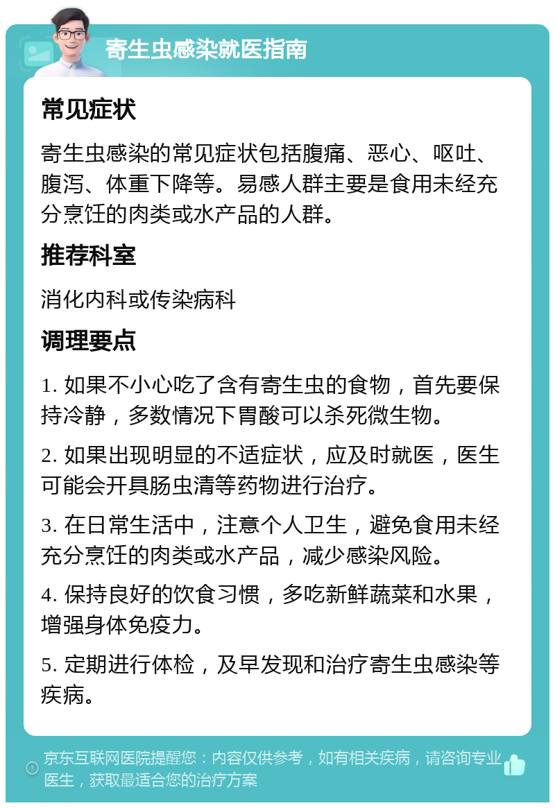 寄生虫感染就医指南 常见症状 寄生虫感染的常见症状包括腹痛、恶心、呕吐、腹泻、体重下降等。易感人群主要是食用未经充分烹饪的肉类或水产品的人群。 推荐科室 消化内科或传染病科 调理要点 1. 如果不小心吃了含有寄生虫的食物，首先要保持冷静，多数情况下胃酸可以杀死微生物。 2. 如果出现明显的不适症状，应及时就医，医生可能会开具肠虫清等药物进行治疗。 3. 在日常生活中，注意个人卫生，避免食用未经充分烹饪的肉类或水产品，减少感染风险。 4. 保持良好的饮食习惯，多吃新鲜蔬菜和水果，增强身体免疫力。 5. 定期进行体检，及早发现和治疗寄生虫感染等疾病。