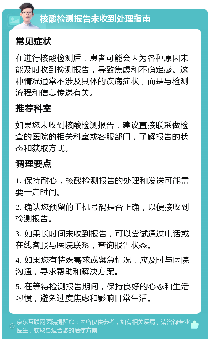 核酸检测报告未收到处理指南 常见症状 在进行核酸检测后，患者可能会因为各种原因未能及时收到检测报告，导致焦虑和不确定感。这种情况通常不涉及具体的疾病症状，而是与检测流程和信息传递有关。 推荐科室 如果您未收到核酸检测报告，建议直接联系做检查的医院的相关科室或客服部门，了解报告的状态和获取方式。 调理要点 1. 保持耐心，核酸检测报告的处理和发送可能需要一定时间。 2. 确认您预留的手机号码是否正确，以便接收到检测报告。 3. 如果长时间未收到报告，可以尝试通过电话或在线客服与医院联系，查询报告状态。 4. 如果您有特殊需求或紧急情况，应及时与医院沟通，寻求帮助和解决方案。 5. 在等待检测报告期间，保持良好的心态和生活习惯，避免过度焦虑和影响日常生活。