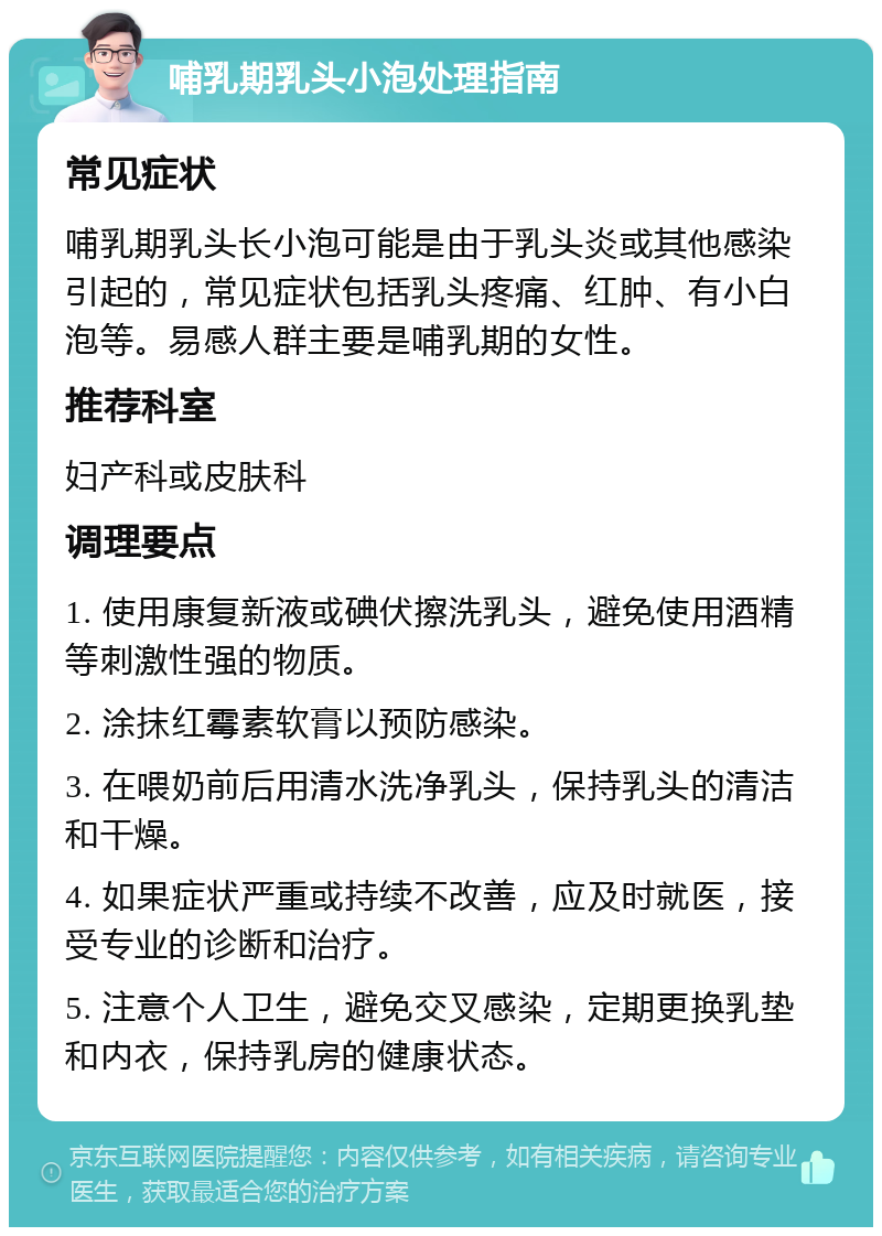 哺乳期乳头小泡处理指南 常见症状 哺乳期乳头长小泡可能是由于乳头炎或其他感染引起的，常见症状包括乳头疼痛、红肿、有小白泡等。易感人群主要是哺乳期的女性。 推荐科室 妇产科或皮肤科 调理要点 1. 使用康复新液或碘伏擦洗乳头，避免使用酒精等刺激性强的物质。 2. 涂抹红霉素软膏以预防感染。 3. 在喂奶前后用清水洗净乳头，保持乳头的清洁和干燥。 4. 如果症状严重或持续不改善，应及时就医，接受专业的诊断和治疗。 5. 注意个人卫生，避免交叉感染，定期更换乳垫和内衣，保持乳房的健康状态。