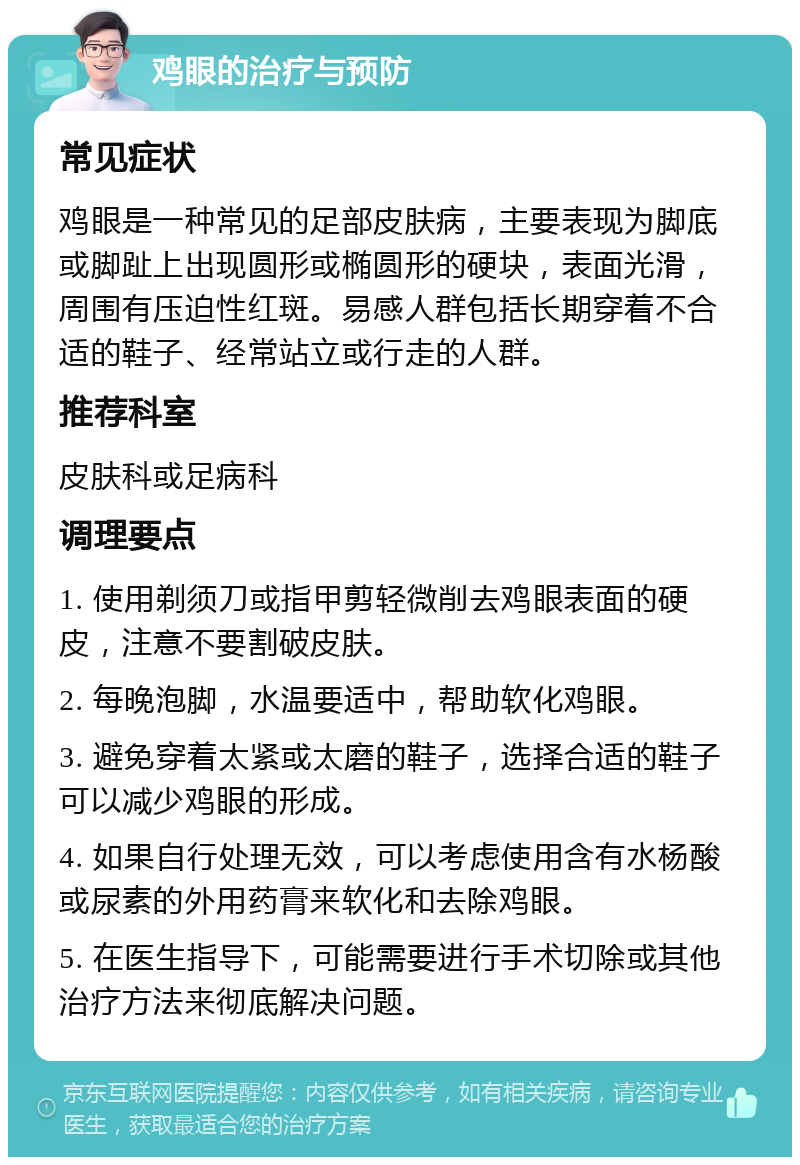 鸡眼的治疗与预防 常见症状 鸡眼是一种常见的足部皮肤病，主要表现为脚底或脚趾上出现圆形或椭圆形的硬块，表面光滑，周围有压迫性红斑。易感人群包括长期穿着不合适的鞋子、经常站立或行走的人群。 推荐科室 皮肤科或足病科 调理要点 1. 使用剃须刀或指甲剪轻微削去鸡眼表面的硬皮，注意不要割破皮肤。 2. 每晚泡脚，水温要适中，帮助软化鸡眼。 3. 避免穿着太紧或太磨的鞋子，选择合适的鞋子可以减少鸡眼的形成。 4. 如果自行处理无效，可以考虑使用含有水杨酸或尿素的外用药膏来软化和去除鸡眼。 5. 在医生指导下，可能需要进行手术切除或其他治疗方法来彻底解决问题。