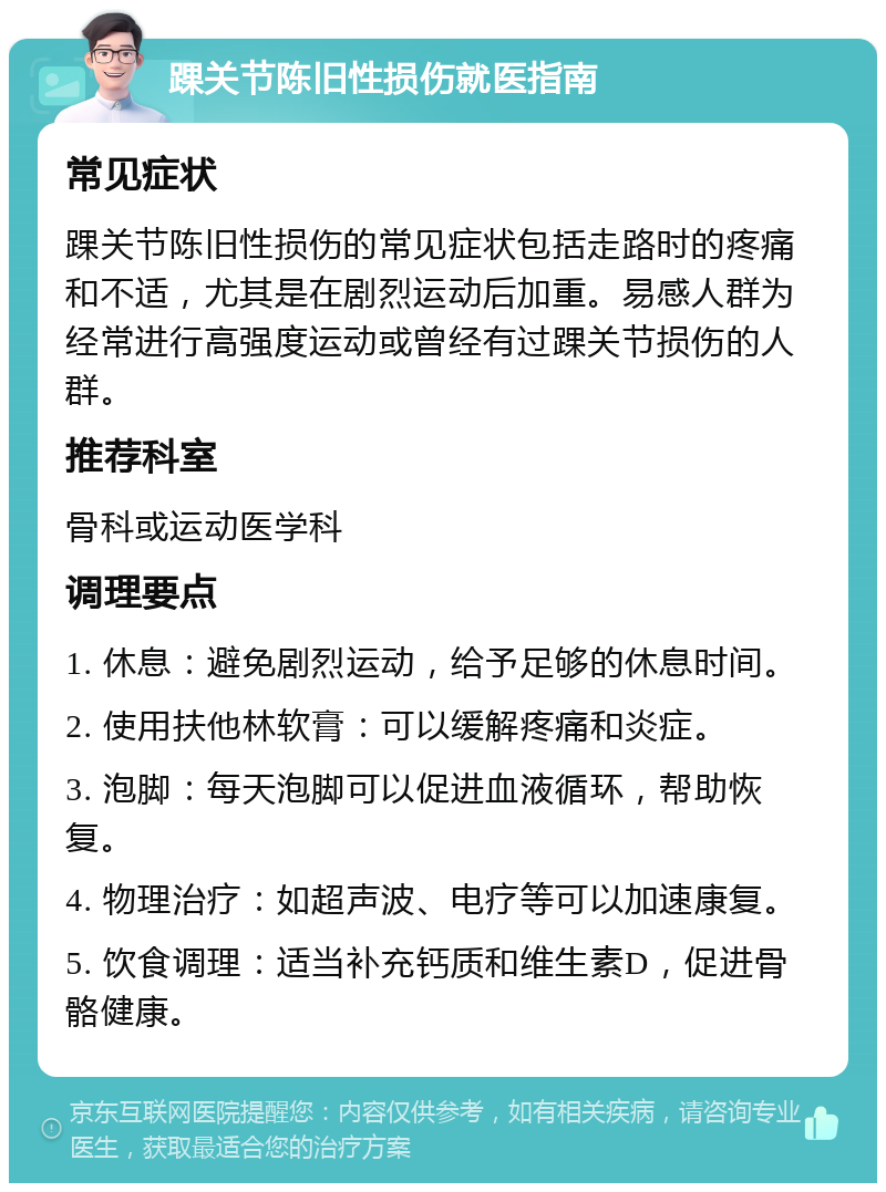 踝关节陈旧性损伤就医指南 常见症状 踝关节陈旧性损伤的常见症状包括走路时的疼痛和不适，尤其是在剧烈运动后加重。易感人群为经常进行高强度运动或曾经有过踝关节损伤的人群。 推荐科室 骨科或运动医学科 调理要点 1. 休息：避免剧烈运动，给予足够的休息时间。 2. 使用扶他林软膏：可以缓解疼痛和炎症。 3. 泡脚：每天泡脚可以促进血液循环，帮助恢复。 4. 物理治疗：如超声波、电疗等可以加速康复。 5. 饮食调理：适当补充钙质和维生素D，促进骨骼健康。