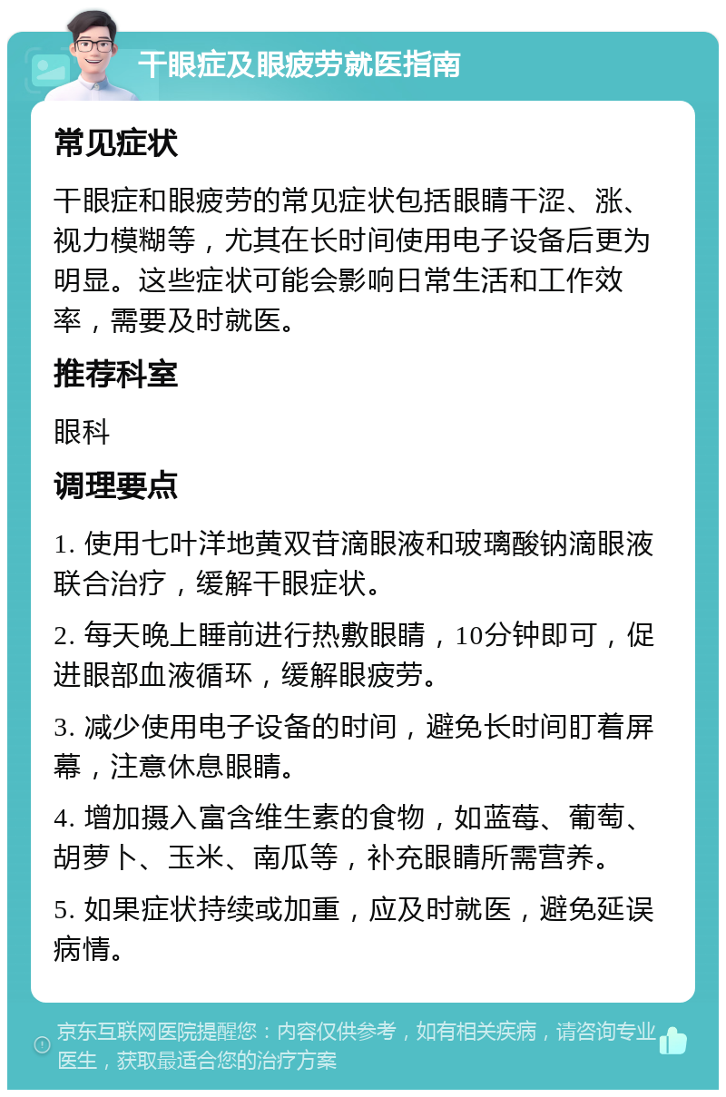 干眼症及眼疲劳就医指南 常见症状 干眼症和眼疲劳的常见症状包括眼睛干涩、涨、视力模糊等，尤其在长时间使用电子设备后更为明显。这些症状可能会影响日常生活和工作效率，需要及时就医。 推荐科室 眼科 调理要点 1. 使用七叶洋地黄双苷滴眼液和玻璃酸钠滴眼液联合治疗，缓解干眼症状。 2. 每天晚上睡前进行热敷眼睛，10分钟即可，促进眼部血液循环，缓解眼疲劳。 3. 减少使用电子设备的时间，避免长时间盯着屏幕，注意休息眼睛。 4. 增加摄入富含维生素的食物，如蓝莓、葡萄、胡萝卜、玉米、南瓜等，补充眼睛所需营养。 5. 如果症状持续或加重，应及时就医，避免延误病情。