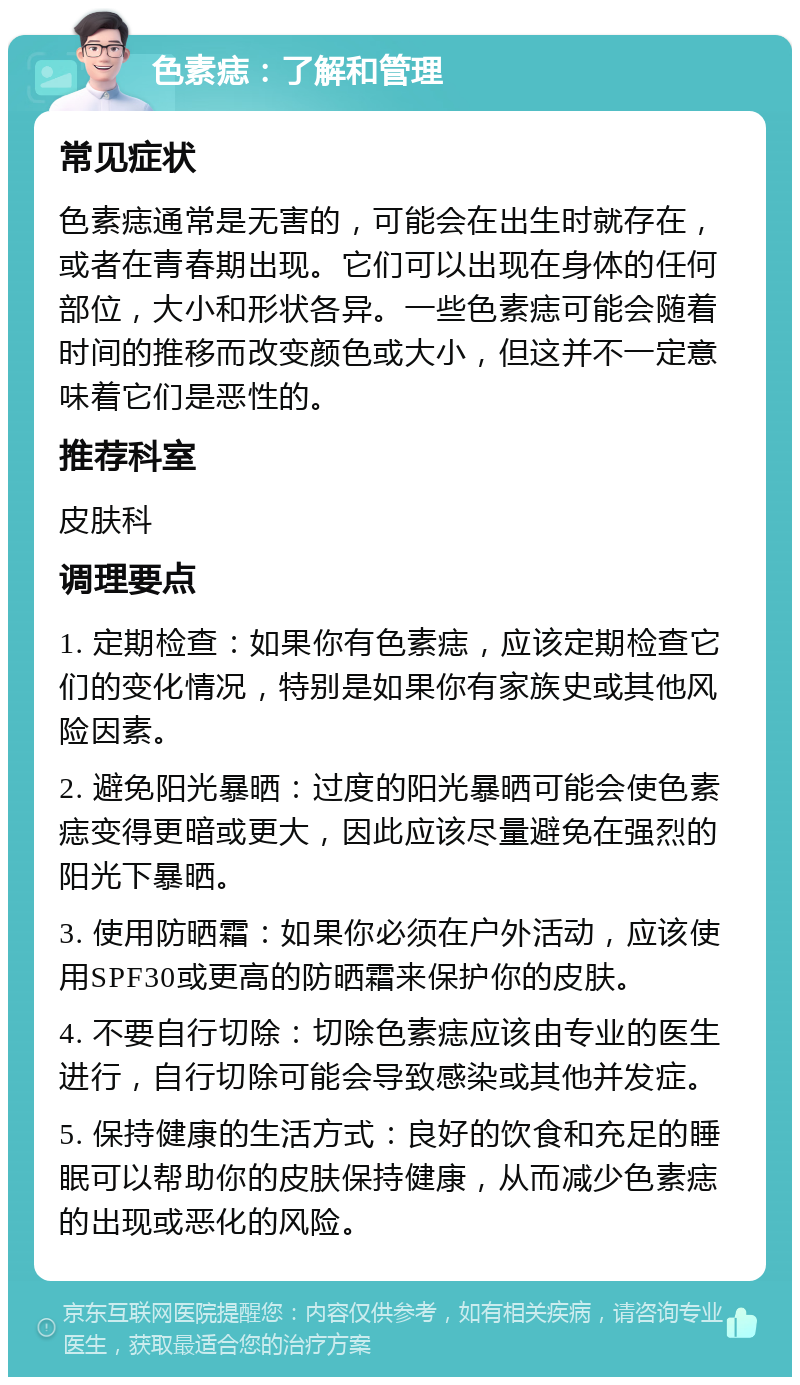 色素痣：了解和管理 常见症状 色素痣通常是无害的，可能会在出生时就存在，或者在青春期出现。它们可以出现在身体的任何部位，大小和形状各异。一些色素痣可能会随着时间的推移而改变颜色或大小，但这并不一定意味着它们是恶性的。 推荐科室 皮肤科 调理要点 1. 定期检查：如果你有色素痣，应该定期检查它们的变化情况，特别是如果你有家族史或其他风险因素。 2. 避免阳光暴晒：过度的阳光暴晒可能会使色素痣变得更暗或更大，因此应该尽量避免在强烈的阳光下暴晒。 3. 使用防晒霜：如果你必须在户外活动，应该使用SPF30或更高的防晒霜来保护你的皮肤。 4. 不要自行切除：切除色素痣应该由专业的医生进行，自行切除可能会导致感染或其他并发症。 5. 保持健康的生活方式：良好的饮食和充足的睡眠可以帮助你的皮肤保持健康，从而减少色素痣的出现或恶化的风险。