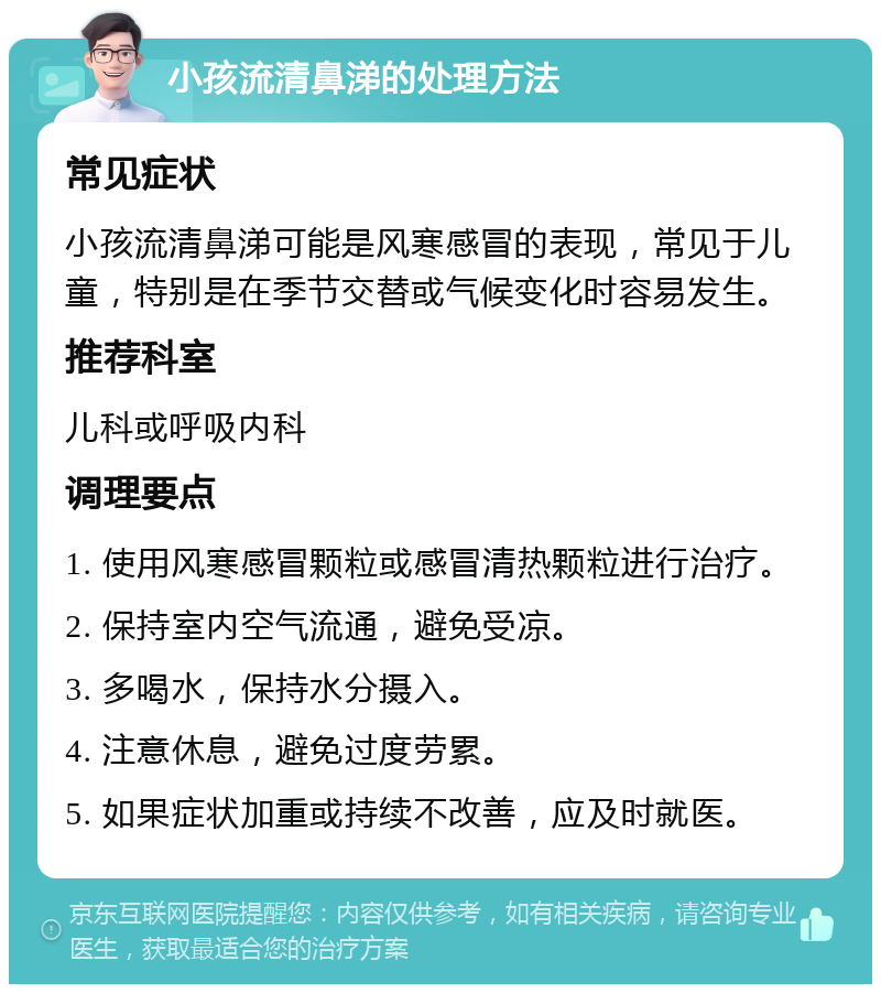 小孩流清鼻涕的处理方法 常见症状 小孩流清鼻涕可能是风寒感冒的表现，常见于儿童，特别是在季节交替或气候变化时容易发生。 推荐科室 儿科或呼吸内科 调理要点 1. 使用风寒感冒颗粒或感冒清热颗粒进行治疗。 2. 保持室内空气流通，避免受凉。 3. 多喝水，保持水分摄入。 4. 注意休息，避免过度劳累。 5. 如果症状加重或持续不改善，应及时就医。