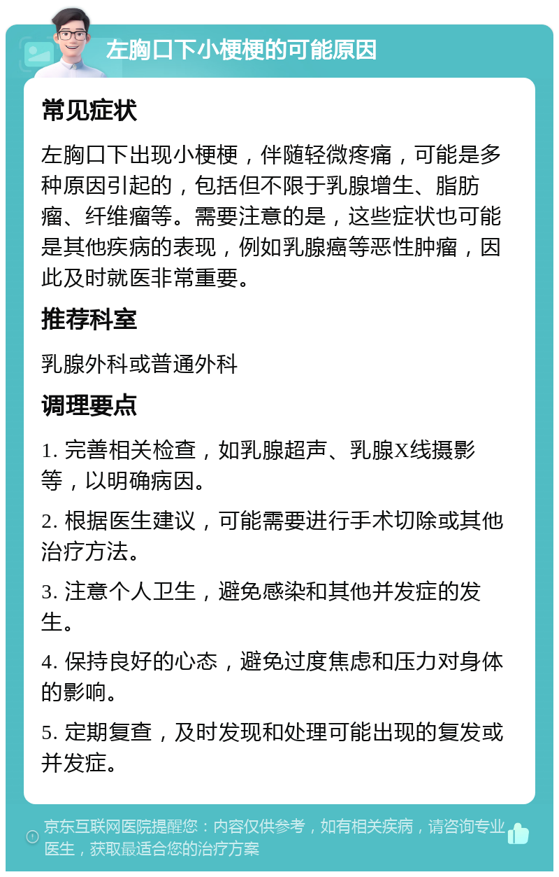 左胸口下小梗梗的可能原因 常见症状 左胸口下出现小梗梗，伴随轻微疼痛，可能是多种原因引起的，包括但不限于乳腺增生、脂肪瘤、纤维瘤等。需要注意的是，这些症状也可能是其他疾病的表现，例如乳腺癌等恶性肿瘤，因此及时就医非常重要。 推荐科室 乳腺外科或普通外科 调理要点 1. 完善相关检查，如乳腺超声、乳腺X线摄影等，以明确病因。 2. 根据医生建议，可能需要进行手术切除或其他治疗方法。 3. 注意个人卫生，避免感染和其他并发症的发生。 4. 保持良好的心态，避免过度焦虑和压力对身体的影响。 5. 定期复查，及时发现和处理可能出现的复发或并发症。