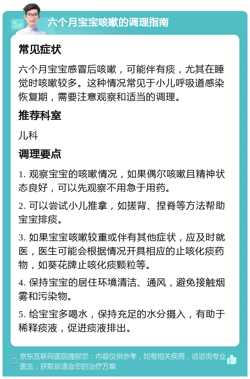 六个月宝宝咳嗽的调理指南 常见症状 六个月宝宝感冒后咳嗽，可能伴有痰，尤其在睡觉时咳嗽较多。这种情况常见于小儿呼吸道感染恢复期，需要注意观察和适当的调理。 推荐科室 儿科 调理要点 1. 观察宝宝的咳嗽情况，如果偶尔咳嗽且精神状态良好，可以先观察不用急于用药。 2. 可以尝试小儿推拿，如搓背、捏脊等方法帮助宝宝排痰。 3. 如果宝宝咳嗽较重或伴有其他症状，应及时就医，医生可能会根据情况开具相应的止咳化痰药物，如葵花牌止咳化痰颗粒等。 4. 保持宝宝的居住环境清洁、通风，避免接触烟雾和污染物。 5. 给宝宝多喝水，保持充足的水分摄入，有助于稀释痰液，促进痰液排出。