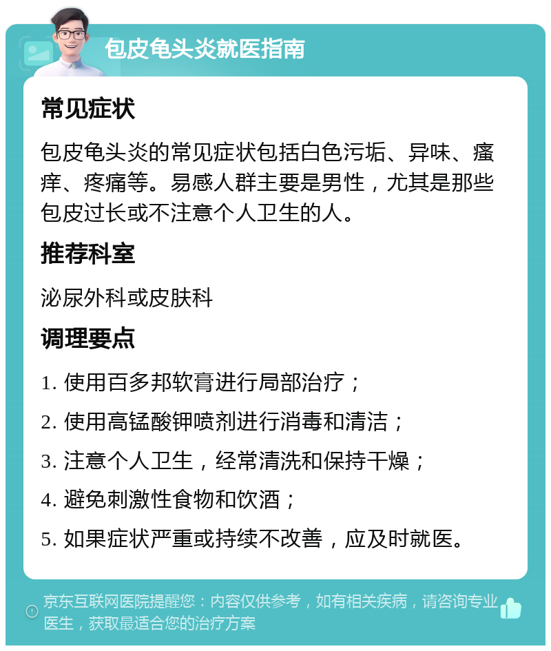 包皮龟头炎就医指南 常见症状 包皮龟头炎的常见症状包括白色污垢、异味、瘙痒、疼痛等。易感人群主要是男性，尤其是那些包皮过长或不注意个人卫生的人。 推荐科室 泌尿外科或皮肤科 调理要点 1. 使用百多邦软膏进行局部治疗； 2. 使用高锰酸钾喷剂进行消毒和清洁； 3. 注意个人卫生，经常清洗和保持干燥； 4. 避免刺激性食物和饮酒； 5. 如果症状严重或持续不改善，应及时就医。