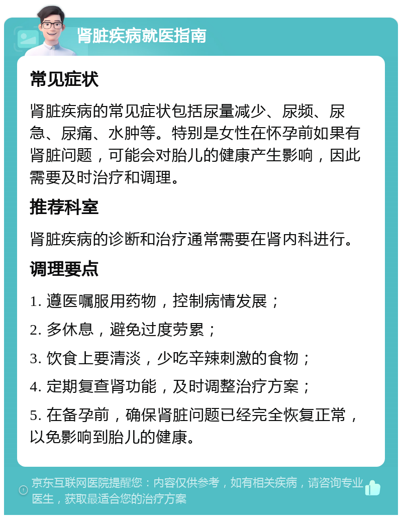 肾脏疾病就医指南 常见症状 肾脏疾病的常见症状包括尿量减少、尿频、尿急、尿痛、水肿等。特别是女性在怀孕前如果有肾脏问题，可能会对胎儿的健康产生影响，因此需要及时治疗和调理。 推荐科室 肾脏疾病的诊断和治疗通常需要在肾内科进行。 调理要点 1. 遵医嘱服用药物，控制病情发展； 2. 多休息，避免过度劳累； 3. 饮食上要清淡，少吃辛辣刺激的食物； 4. 定期复查肾功能，及时调整治疗方案； 5. 在备孕前，确保肾脏问题已经完全恢复正常，以免影响到胎儿的健康。