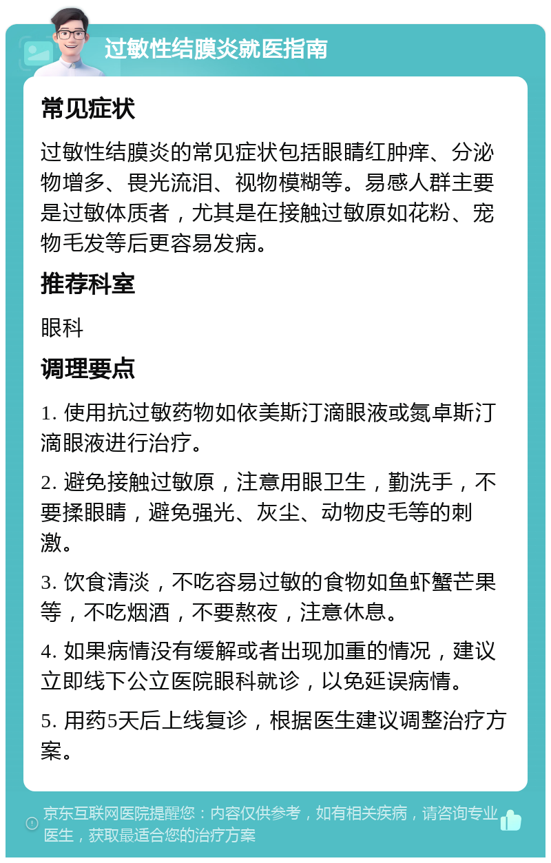 过敏性结膜炎就医指南 常见症状 过敏性结膜炎的常见症状包括眼睛红肿痒、分泌物增多、畏光流泪、视物模糊等。易感人群主要是过敏体质者，尤其是在接触过敏原如花粉、宠物毛发等后更容易发病。 推荐科室 眼科 调理要点 1. 使用抗过敏药物如依美斯汀滴眼液或氮卓斯汀滴眼液进行治疗。 2. 避免接触过敏原，注意用眼卫生，勤洗手，不要揉眼睛，避免强光、灰尘、动物皮毛等的刺激。 3. 饮食清淡，不吃容易过敏的食物如鱼虾蟹芒果等，不吃烟酒，不要熬夜，注意休息。 4. 如果病情没有缓解或者出现加重的情况，建议立即线下公立医院眼科就诊，以免延误病情。 5. 用药5天后上线复诊，根据医生建议调整治疗方案。