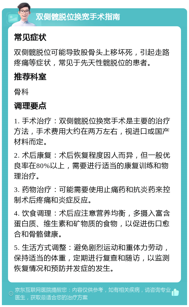 双侧髋脱位换宽手术指南 常见症状 双侧髋脱位可能导致股骨头上移坏死，引起走路疼痛等症状，常见于先天性髋脱位的患者。 推荐科室 骨科 调理要点 1. 手术治疗：双侧髋脱位换宽手术是主要的治疗方法，手术费用大约在两万左右，视进口或国产材料而定。 2. 术后康复：术后恢复程度因人而异，但一般优良率在80%以上，需要进行适当的康复训练和物理治疗。 3. 药物治疗：可能需要使用止痛药和抗炎药来控制术后疼痛和炎症反应。 4. 饮食调理：术后应注意营养均衡，多摄入富含蛋白质、维生素和矿物质的食物，以促进伤口愈合和骨骼健康。 5. 生活方式调整：避免剧烈运动和重体力劳动，保持适当的体重，定期进行复查和随访，以监测恢复情况和预防并发症的发生。