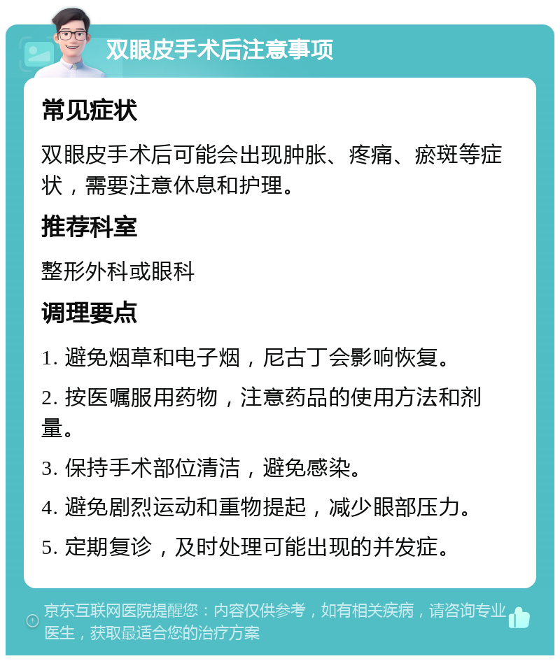 双眼皮手术后注意事项 常见症状 双眼皮手术后可能会出现肿胀、疼痛、瘀斑等症状，需要注意休息和护理。 推荐科室 整形外科或眼科 调理要点 1. 避免烟草和电子烟，尼古丁会影响恢复。 2. 按医嘱服用药物，注意药品的使用方法和剂量。 3. 保持手术部位清洁，避免感染。 4. 避免剧烈运动和重物提起，减少眼部压力。 5. 定期复诊，及时处理可能出现的并发症。