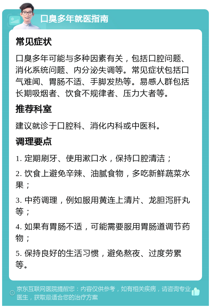 口臭多年就医指南 常见症状 口臭多年可能与多种因素有关，包括口腔问题、消化系统问题、内分泌失调等。常见症状包括口气难闻、胃肠不适、手脚发热等。易感人群包括长期吸烟者、饮食不规律者、压力大者等。 推荐科室 建议就诊于口腔科、消化内科或中医科。 调理要点 1. 定期刷牙、使用漱口水，保持口腔清洁； 2. 饮食上避免辛辣、油腻食物，多吃新鲜蔬菜水果； 3. 中药调理，例如服用黄连上清片、龙胆泻肝丸等； 4. 如果有胃肠不适，可能需要服用胃肠道调节药物； 5. 保持良好的生活习惯，避免熬夜、过度劳累等。