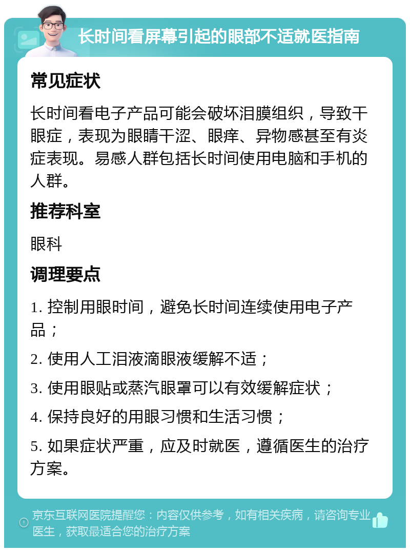 长时间看屏幕引起的眼部不适就医指南 常见症状 长时间看电子产品可能会破坏泪膜组织，导致干眼症，表现为眼睛干涩、眼痒、异物感甚至有炎症表现。易感人群包括长时间使用电脑和手机的人群。 推荐科室 眼科 调理要点 1. 控制用眼时间，避免长时间连续使用电子产品； 2. 使用人工泪液滴眼液缓解不适； 3. 使用眼贴或蒸汽眼罩可以有效缓解症状； 4. 保持良好的用眼习惯和生活习惯； 5. 如果症状严重，应及时就医，遵循医生的治疗方案。