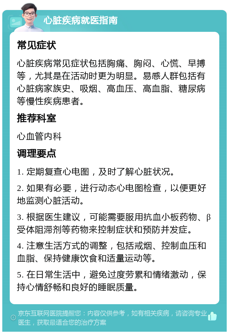 心脏疾病就医指南 常见症状 心脏疾病常见症状包括胸痛、胸闷、心慌、早搏等，尤其是在活动时更为明显。易感人群包括有心脏病家族史、吸烟、高血压、高血脂、糖尿病等慢性疾病患者。 推荐科室 心血管内科 调理要点 1. 定期复查心电图，及时了解心脏状况。 2. 如果有必要，进行动态心电图检查，以便更好地监测心脏活动。 3. 根据医生建议，可能需要服用抗血小板药物、β受体阻滞剂等药物来控制症状和预防并发症。 4. 注意生活方式的调整，包括戒烟、控制血压和血脂、保持健康饮食和适量运动等。 5. 在日常生活中，避免过度劳累和情绪激动，保持心情舒畅和良好的睡眠质量。