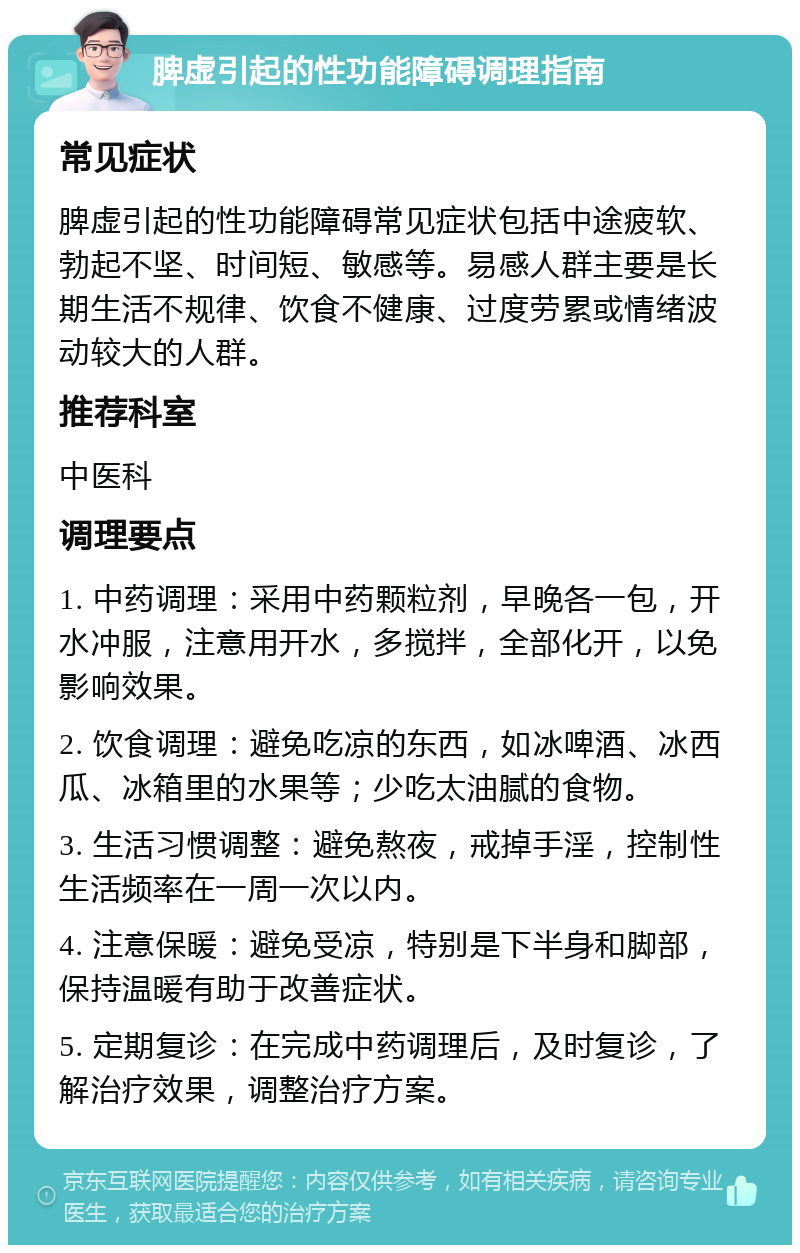 脾虚引起的性功能障碍调理指南 常见症状 脾虚引起的性功能障碍常见症状包括中途疲软、勃起不坚、时间短、敏感等。易感人群主要是长期生活不规律、饮食不健康、过度劳累或情绪波动较大的人群。 推荐科室 中医科 调理要点 1. 中药调理：采用中药颗粒剂，早晚各一包，开水冲服，注意用开水，多搅拌，全部化开，以免影响效果。 2. 饮食调理：避免吃凉的东西，如冰啤酒、冰西瓜、冰箱里的水果等；少吃太油腻的食物。 3. 生活习惯调整：避免熬夜，戒掉手淫，控制性生活频率在一周一次以内。 4. 注意保暖：避免受凉，特别是下半身和脚部，保持温暖有助于改善症状。 5. 定期复诊：在完成中药调理后，及时复诊，了解治疗效果，调整治疗方案。