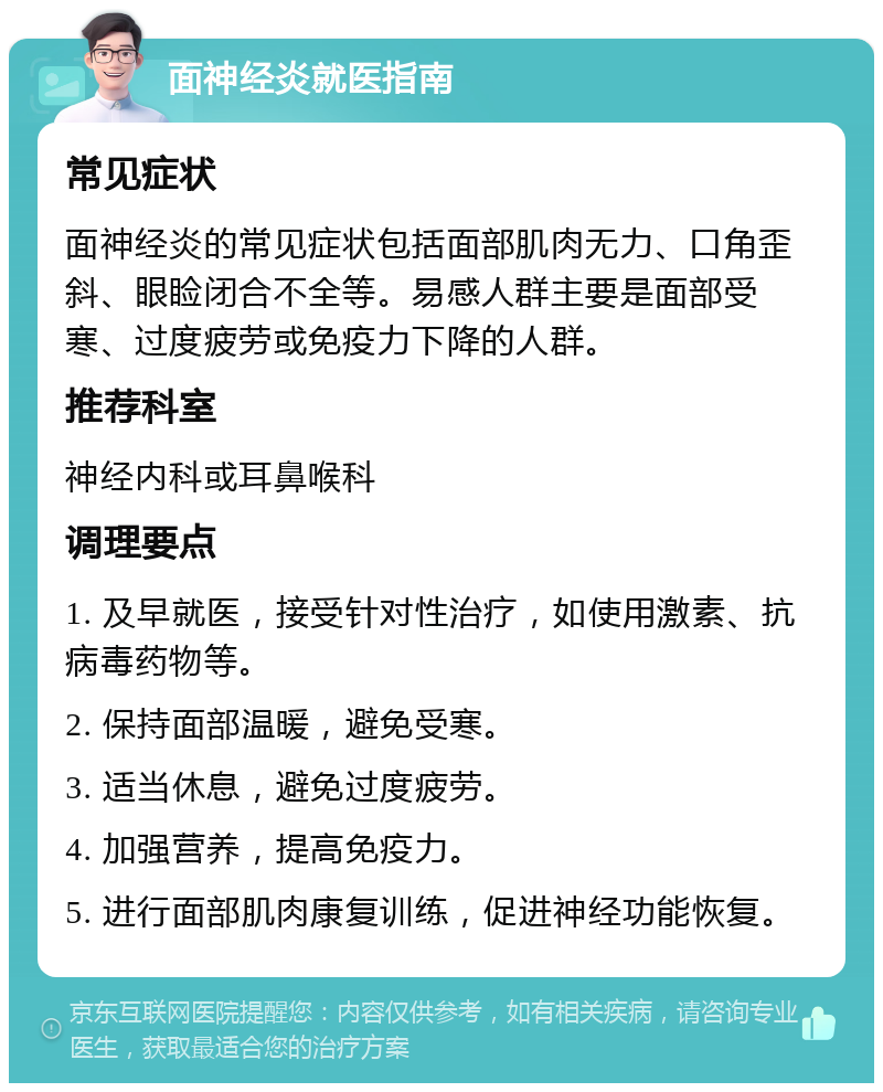 面神经炎就医指南 常见症状 面神经炎的常见症状包括面部肌肉无力、口角歪斜、眼睑闭合不全等。易感人群主要是面部受寒、过度疲劳或免疫力下降的人群。 推荐科室 神经内科或耳鼻喉科 调理要点 1. 及早就医，接受针对性治疗，如使用激素、抗病毒药物等。 2. 保持面部温暖，避免受寒。 3. 适当休息，避免过度疲劳。 4. 加强营养，提高免疫力。 5. 进行面部肌肉康复训练，促进神经功能恢复。