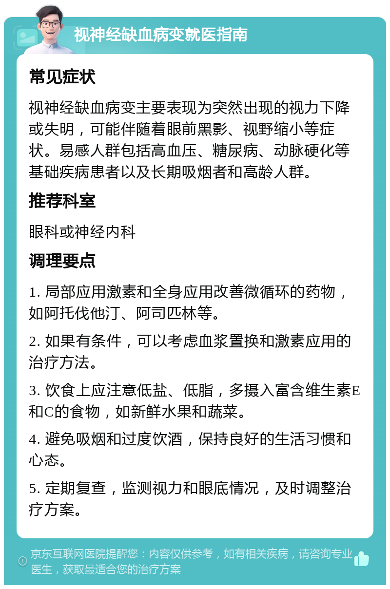 视神经缺血病变就医指南 常见症状 视神经缺血病变主要表现为突然出现的视力下降或失明，可能伴随着眼前黑影、视野缩小等症状。易感人群包括高血压、糖尿病、动脉硬化等基础疾病患者以及长期吸烟者和高龄人群。 推荐科室 眼科或神经内科 调理要点 1. 局部应用激素和全身应用改善微循环的药物，如阿托伐他汀、阿司匹林等。 2. 如果有条件，可以考虑血浆置换和激素应用的治疗方法。 3. 饮食上应注意低盐、低脂，多摄入富含维生素E和C的食物，如新鲜水果和蔬菜。 4. 避免吸烟和过度饮酒，保持良好的生活习惯和心态。 5. 定期复查，监测视力和眼底情况，及时调整治疗方案。