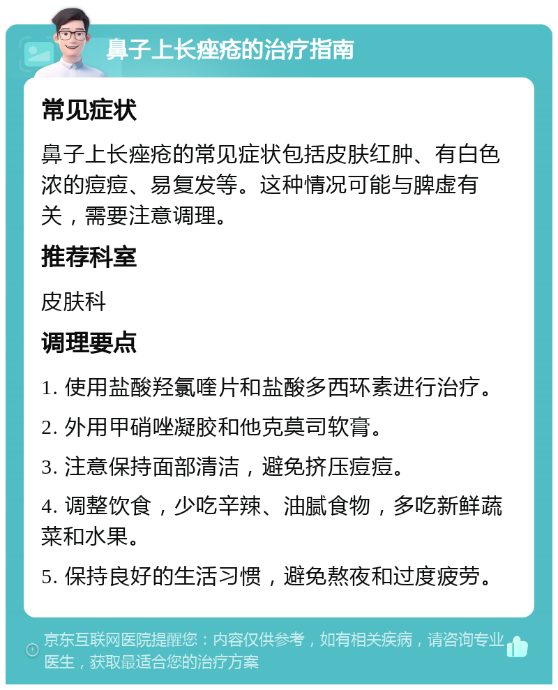 鼻子上长痤疮的治疗指南 常见症状 鼻子上长痤疮的常见症状包括皮肤红肿、有白色浓的痘痘、易复发等。这种情况可能与脾虚有关，需要注意调理。 推荐科室 皮肤科 调理要点 1. 使用盐酸羟氯喹片和盐酸多西环素进行治疗。 2. 外用甲硝唑凝胶和他克莫司软膏。 3. 注意保持面部清洁，避免挤压痘痘。 4. 调整饮食，少吃辛辣、油腻食物，多吃新鲜蔬菜和水果。 5. 保持良好的生活习惯，避免熬夜和过度疲劳。