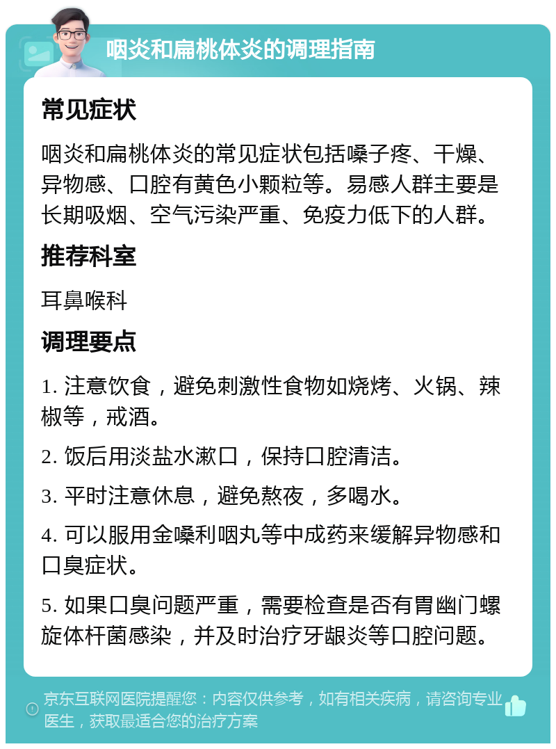 咽炎和扁桃体炎的调理指南 常见症状 咽炎和扁桃体炎的常见症状包括嗓子疼、干燥、异物感、口腔有黄色小颗粒等。易感人群主要是长期吸烟、空气污染严重、免疫力低下的人群。 推荐科室 耳鼻喉科 调理要点 1. 注意饮食，避免刺激性食物如烧烤、火锅、辣椒等，戒酒。 2. 饭后用淡盐水漱口，保持口腔清洁。 3. 平时注意休息，避免熬夜，多喝水。 4. 可以服用金嗓利咽丸等中成药来缓解异物感和口臭症状。 5. 如果口臭问题严重，需要检查是否有胃幽门螺旋体杆菌感染，并及时治疗牙龈炎等口腔问题。