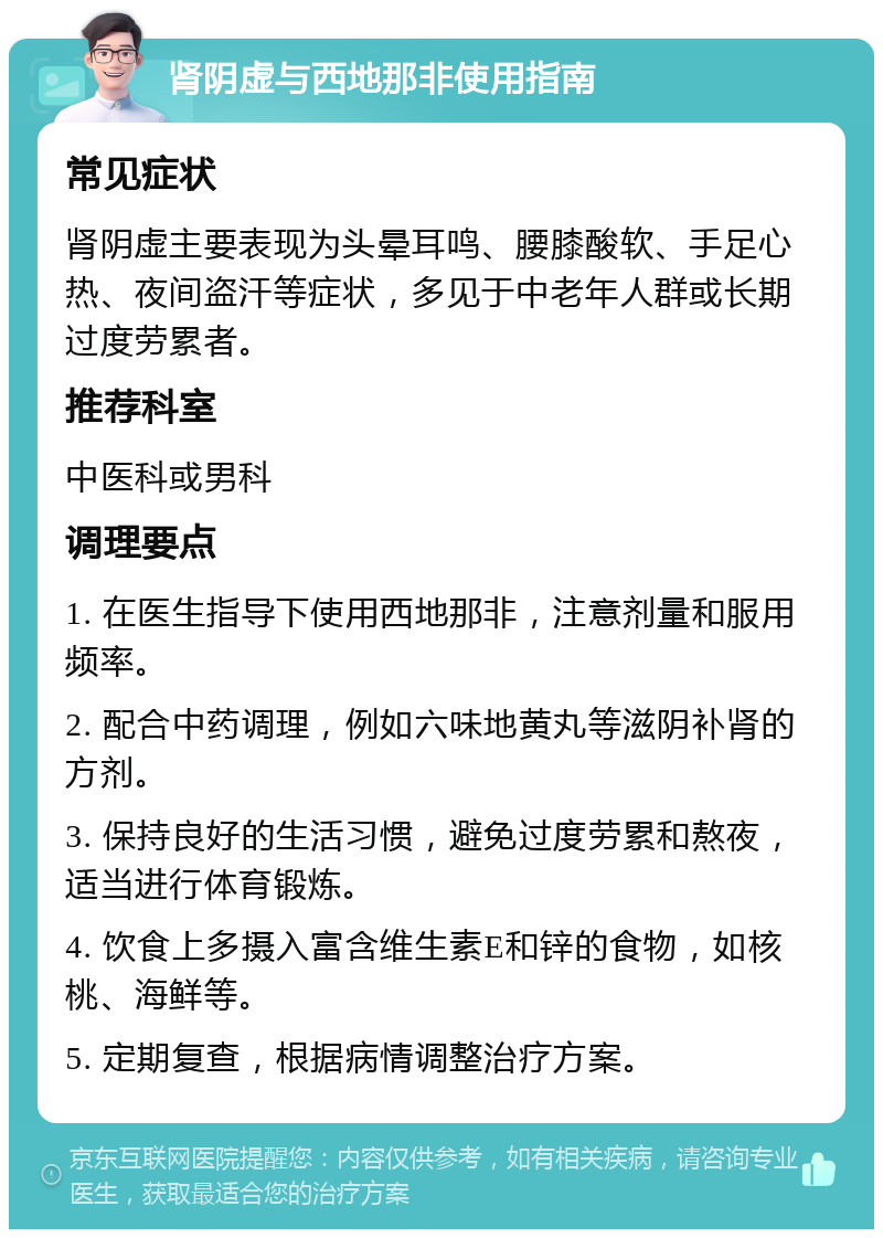 肾阴虚与西地那非使用指南 常见症状 肾阴虚主要表现为头晕耳鸣、腰膝酸软、手足心热、夜间盗汗等症状，多见于中老年人群或长期过度劳累者。 推荐科室 中医科或男科 调理要点 1. 在医生指导下使用西地那非，注意剂量和服用频率。 2. 配合中药调理，例如六味地黄丸等滋阴补肾的方剂。 3. 保持良好的生活习惯，避免过度劳累和熬夜，适当进行体育锻炼。 4. 饮食上多摄入富含维生素E和锌的食物，如核桃、海鲜等。 5. 定期复查，根据病情调整治疗方案。