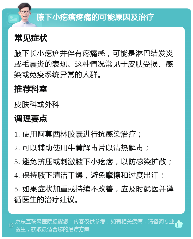 腋下小疙瘩疼痛的可能原因及治疗 常见症状 腋下长小疙瘩并伴有疼痛感，可能是淋巴结发炎或毛囊炎的表现。这种情况常见于皮肤受损、感染或免疫系统异常的人群。 推荐科室 皮肤科或外科 调理要点 1. 使用阿莫西林胶囊进行抗感染治疗； 2. 可以辅助使用牛黄解毒片以清热解毒； 3. 避免挤压或刺激腋下小疙瘩，以防感染扩散； 4. 保持腋下清洁干燥，避免摩擦和过度出汗； 5. 如果症状加重或持续不改善，应及时就医并遵循医生的治疗建议。