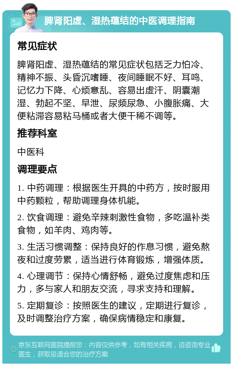 脾肾阳虚、湿热蕴结的中医调理指南 常见症状 脾肾阳虚、湿热蕴结的常见症状包括乏力怕冷、精神不振、头昏沉嗜睡、夜间睡眠不好、耳鸣、记忆力下降、心烦意乱、容易出虚汗、阴囊潮湿、勃起不坚、早泄、尿频尿急、小腹胀痛、大便粘滞容易粘马桶或者大便干稀不调等。 推荐科室 中医科 调理要点 1. 中药调理：根据医生开具的中药方，按时服用中药颗粒，帮助调理身体机能。 2. 饮食调理：避免辛辣刺激性食物，多吃温补类食物，如羊肉、鸡肉等。 3. 生活习惯调整：保持良好的作息习惯，避免熬夜和过度劳累，适当进行体育锻炼，增强体质。 4. 心理调节：保持心情舒畅，避免过度焦虑和压力，多与家人和朋友交流，寻求支持和理解。 5. 定期复诊：按照医生的建议，定期进行复诊，及时调整治疗方案，确保病情稳定和康复。