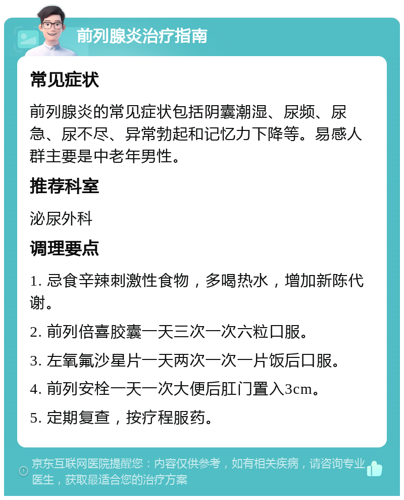 前列腺炎治疗指南 常见症状 前列腺炎的常见症状包括阴囊潮湿、尿频、尿急、尿不尽、异常勃起和记忆力下降等。易感人群主要是中老年男性。 推荐科室 泌尿外科 调理要点 1. 忌食辛辣刺激性食物，多喝热水，增加新陈代谢。 2. 前列倍喜胶囊一天三次一次六粒口服。 3. 左氧氟沙星片一天两次一次一片饭后口服。 4. 前列安栓一天一次大便后肛门置入3cm。 5. 定期复查，按疗程服药。