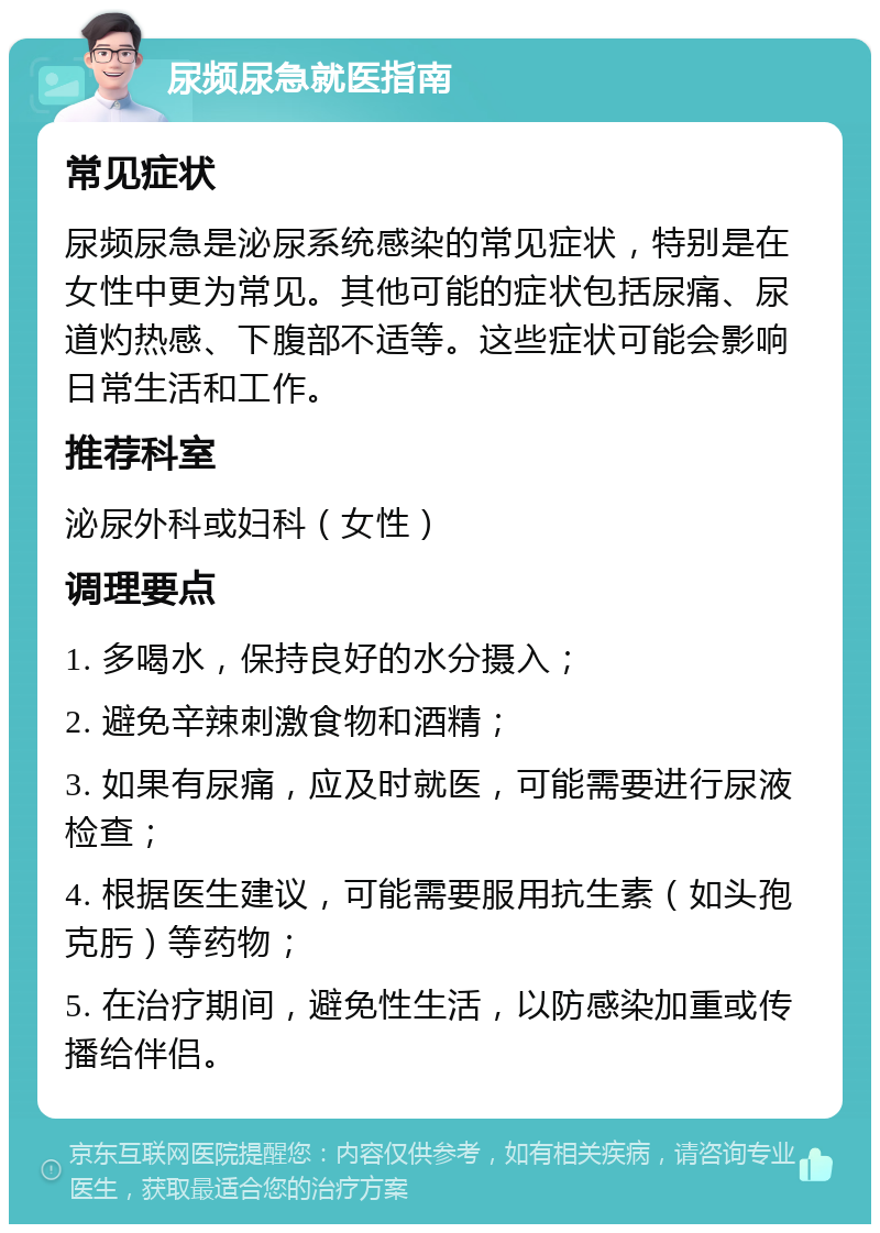 尿频尿急就医指南 常见症状 尿频尿急是泌尿系统感染的常见症状，特别是在女性中更为常见。其他可能的症状包括尿痛、尿道灼热感、下腹部不适等。这些症状可能会影响日常生活和工作。 推荐科室 泌尿外科或妇科（女性） 调理要点 1. 多喝水，保持良好的水分摄入； 2. 避免辛辣刺激食物和酒精； 3. 如果有尿痛，应及时就医，可能需要进行尿液检查； 4. 根据医生建议，可能需要服用抗生素（如头孢克肟）等药物； 5. 在治疗期间，避免性生活，以防感染加重或传播给伴侣。