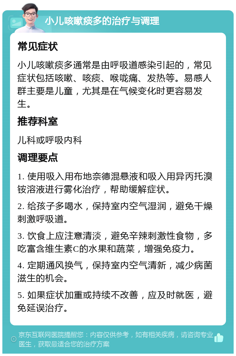 小儿咳嗽痰多的治疗与调理 常见症状 小儿咳嗽痰多通常是由呼吸道感染引起的，常见症状包括咳嗽、咳痰、喉咙痛、发热等。易感人群主要是儿童，尤其是在气候变化时更容易发生。 推荐科室 儿科或呼吸内科 调理要点 1. 使用吸入用布地奈德混悬液和吸入用异丙托溴铵溶液进行雾化治疗，帮助缓解症状。 2. 给孩子多喝水，保持室内空气湿润，避免干燥刺激呼吸道。 3. 饮食上应注意清淡，避免辛辣刺激性食物，多吃富含维生素C的水果和蔬菜，增强免疫力。 4. 定期通风换气，保持室内空气清新，减少病菌滋生的机会。 5. 如果症状加重或持续不改善，应及时就医，避免延误治疗。