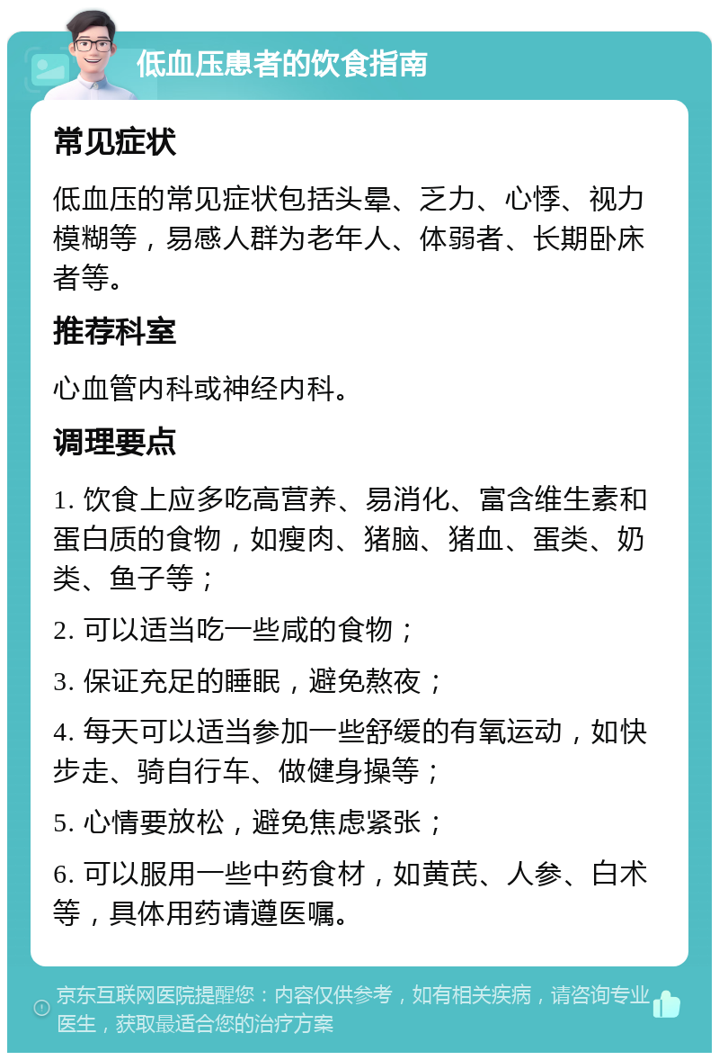 低血压患者的饮食指南 常见症状 低血压的常见症状包括头晕、乏力、心悸、视力模糊等，易感人群为老年人、体弱者、长期卧床者等。 推荐科室 心血管内科或神经内科。 调理要点 1. 饮食上应多吃高营养、易消化、富含维生素和蛋白质的食物，如瘦肉、猪脑、猪血、蛋类、奶类、鱼子等； 2. 可以适当吃一些咸的食物； 3. 保证充足的睡眠，避免熬夜； 4. 每天可以适当参加一些舒缓的有氧运动，如快步走、骑自行车、做健身操等； 5. 心情要放松，避免焦虑紧张； 6. 可以服用一些中药食材，如黄芪、人参、白术等，具体用药请遵医嘱。