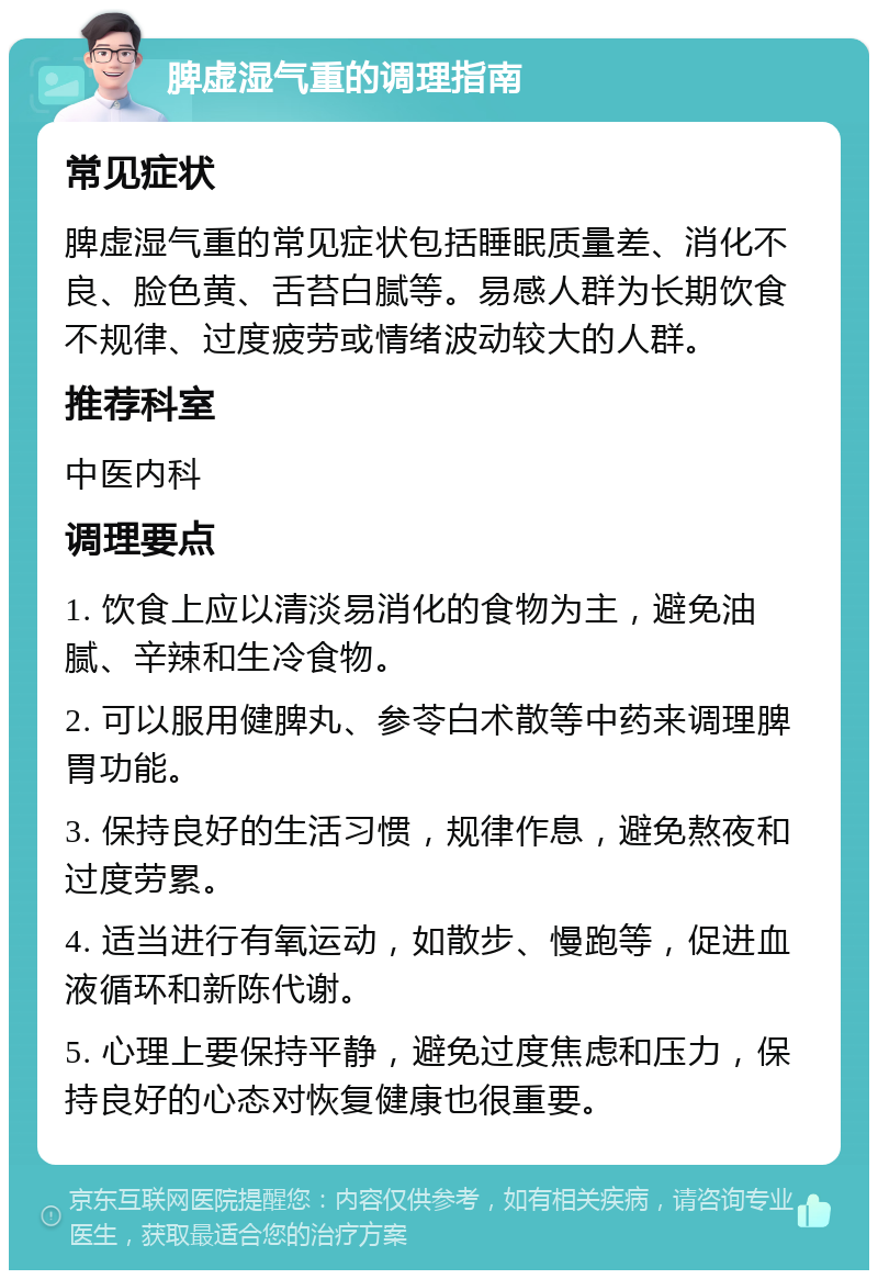 脾虚湿气重的调理指南 常见症状 脾虚湿气重的常见症状包括睡眠质量差、消化不良、脸色黄、舌苔白腻等。易感人群为长期饮食不规律、过度疲劳或情绪波动较大的人群。 推荐科室 中医内科 调理要点 1. 饮食上应以清淡易消化的食物为主，避免油腻、辛辣和生冷食物。 2. 可以服用健脾丸、参苓白术散等中药来调理脾胃功能。 3. 保持良好的生活习惯，规律作息，避免熬夜和过度劳累。 4. 适当进行有氧运动，如散步、慢跑等，促进血液循环和新陈代谢。 5. 心理上要保持平静，避免过度焦虑和压力，保持良好的心态对恢复健康也很重要。