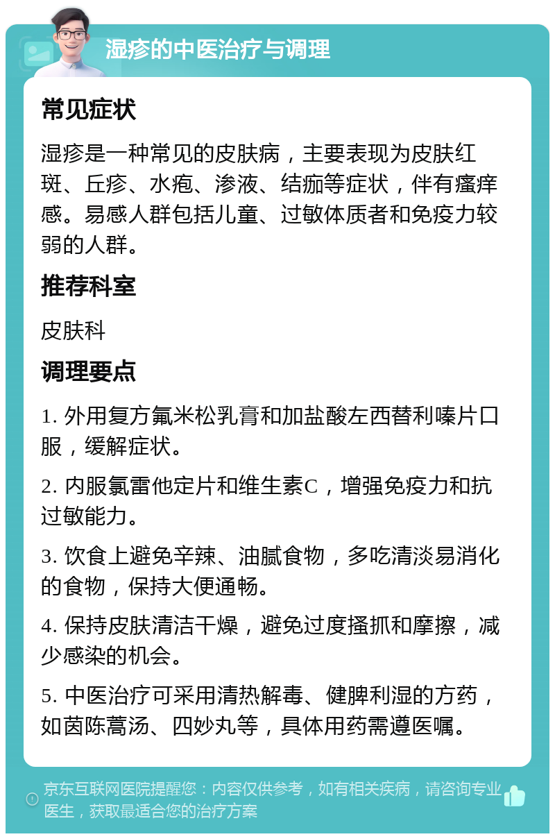 湿疹的中医治疗与调理 常见症状 湿疹是一种常见的皮肤病，主要表现为皮肤红斑、丘疹、水疱、渗液、结痂等症状，伴有瘙痒感。易感人群包括儿童、过敏体质者和免疫力较弱的人群。 推荐科室 皮肤科 调理要点 1. 外用复方氟米松乳膏和加盐酸左西替利嗪片口服，缓解症状。 2. 内服氯雷他定片和维生素C，增强免疫力和抗过敏能力。 3. 饮食上避免辛辣、油腻食物，多吃清淡易消化的食物，保持大便通畅。 4. 保持皮肤清洁干燥，避免过度搔抓和摩擦，减少感染的机会。 5. 中医治疗可采用清热解毒、健脾利湿的方药，如茵陈蒿汤、四妙丸等，具体用药需遵医嘱。