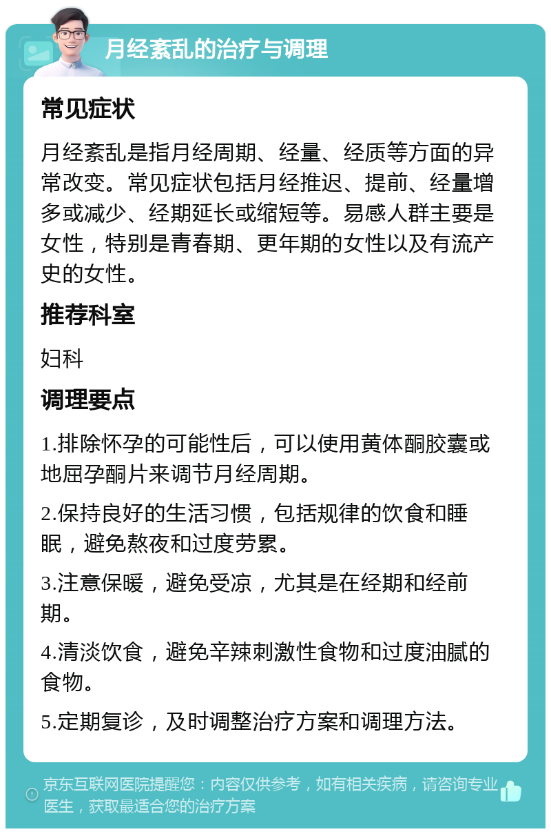 月经紊乱的治疗与调理 常见症状 月经紊乱是指月经周期、经量、经质等方面的异常改变。常见症状包括月经推迟、提前、经量增多或减少、经期延长或缩短等。易感人群主要是女性，特别是青春期、更年期的女性以及有流产史的女性。 推荐科室 妇科 调理要点 1.排除怀孕的可能性后，可以使用黄体酮胶囊或地屈孕酮片来调节月经周期。 2.保持良好的生活习惯，包括规律的饮食和睡眠，避免熬夜和过度劳累。 3.注意保暖，避免受凉，尤其是在经期和经前期。 4.清淡饮食，避免辛辣刺激性食物和过度油腻的食物。 5.定期复诊，及时调整治疗方案和调理方法。