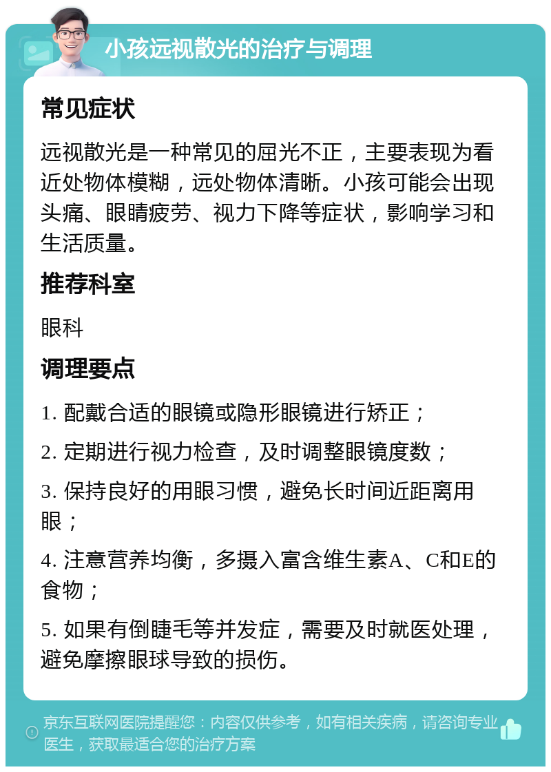 小孩远视散光的治疗与调理 常见症状 远视散光是一种常见的屈光不正，主要表现为看近处物体模糊，远处物体清晰。小孩可能会出现头痛、眼睛疲劳、视力下降等症状，影响学习和生活质量。 推荐科室 眼科 调理要点 1. 配戴合适的眼镜或隐形眼镜进行矫正； 2. 定期进行视力检查，及时调整眼镜度数； 3. 保持良好的用眼习惯，避免长时间近距离用眼； 4. 注意营养均衡，多摄入富含维生素A、C和E的食物； 5. 如果有倒睫毛等并发症，需要及时就医处理，避免摩擦眼球导致的损伤。