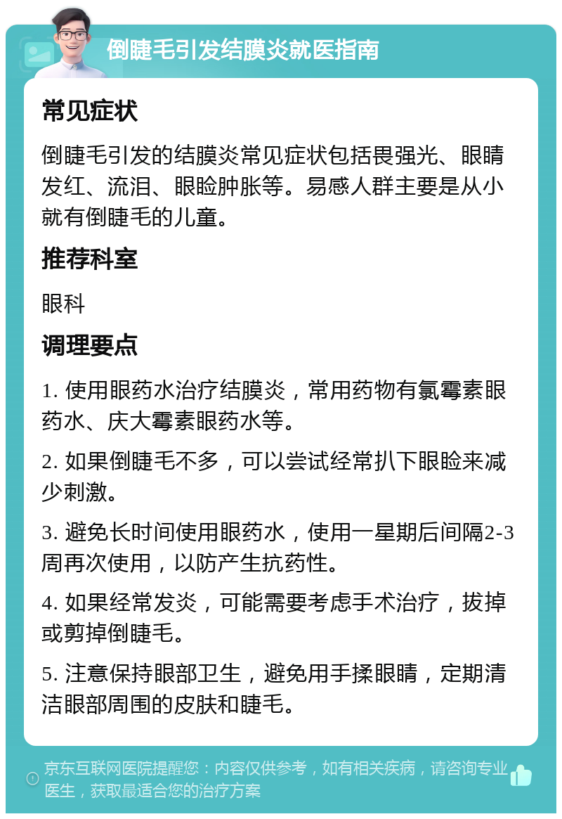 倒睫毛引发结膜炎就医指南 常见症状 倒睫毛引发的结膜炎常见症状包括畏强光、眼睛发红、流泪、眼睑肿胀等。易感人群主要是从小就有倒睫毛的儿童。 推荐科室 眼科 调理要点 1. 使用眼药水治疗结膜炎，常用药物有氯霉素眼药水、庆大霉素眼药水等。 2. 如果倒睫毛不多，可以尝试经常扒下眼睑来减少刺激。 3. 避免长时间使用眼药水，使用一星期后间隔2-3周再次使用，以防产生抗药性。 4. 如果经常发炎，可能需要考虑手术治疗，拔掉或剪掉倒睫毛。 5. 注意保持眼部卫生，避免用手揉眼睛，定期清洁眼部周围的皮肤和睫毛。