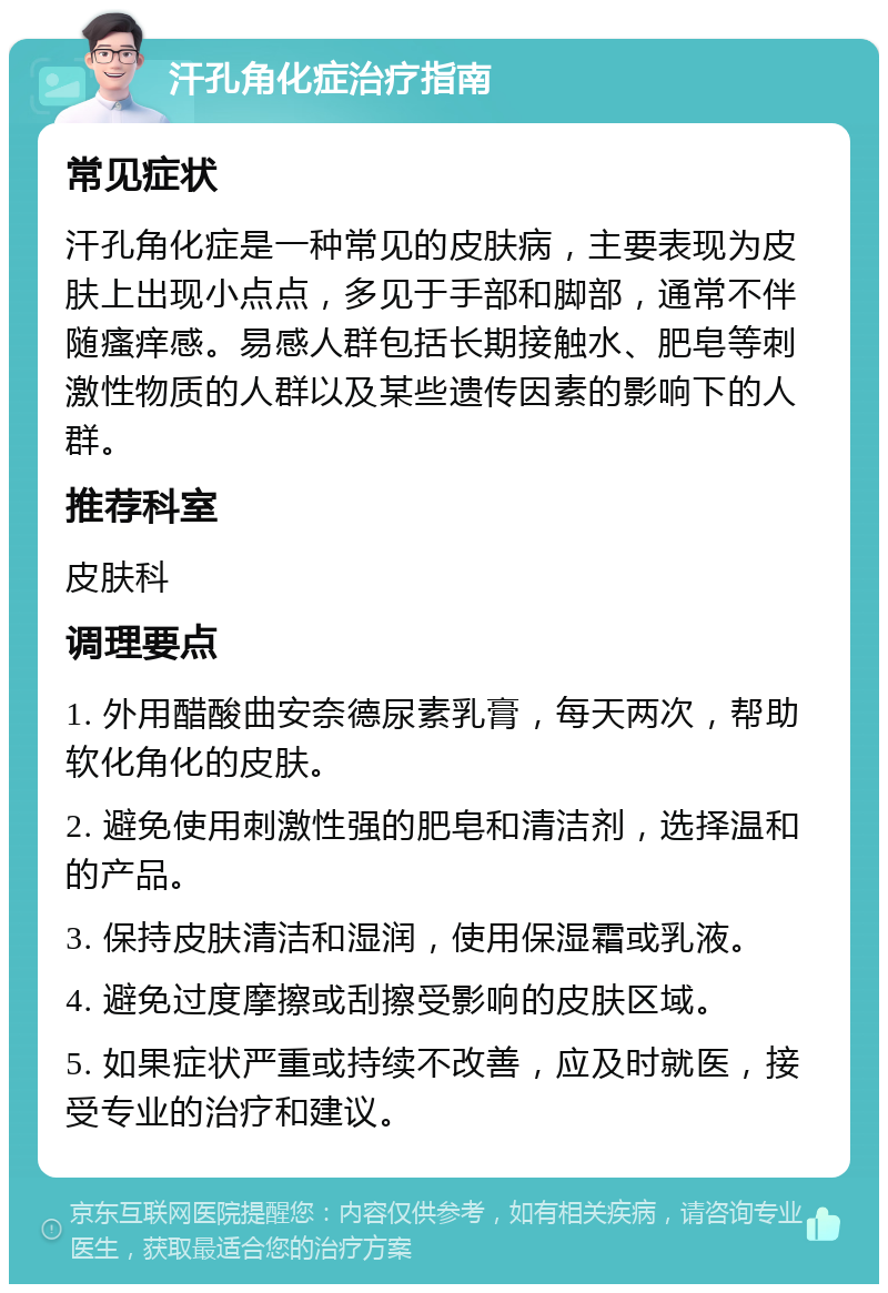 汗孔角化症治疗指南 常见症状 汗孔角化症是一种常见的皮肤病，主要表现为皮肤上出现小点点，多见于手部和脚部，通常不伴随瘙痒感。易感人群包括长期接触水、肥皂等刺激性物质的人群以及某些遗传因素的影响下的人群。 推荐科室 皮肤科 调理要点 1. 外用醋酸曲安奈德尿素乳膏，每天两次，帮助软化角化的皮肤。 2. 避免使用刺激性强的肥皂和清洁剂，选择温和的产品。 3. 保持皮肤清洁和湿润，使用保湿霜或乳液。 4. 避免过度摩擦或刮擦受影响的皮肤区域。 5. 如果症状严重或持续不改善，应及时就医，接受专业的治疗和建议。